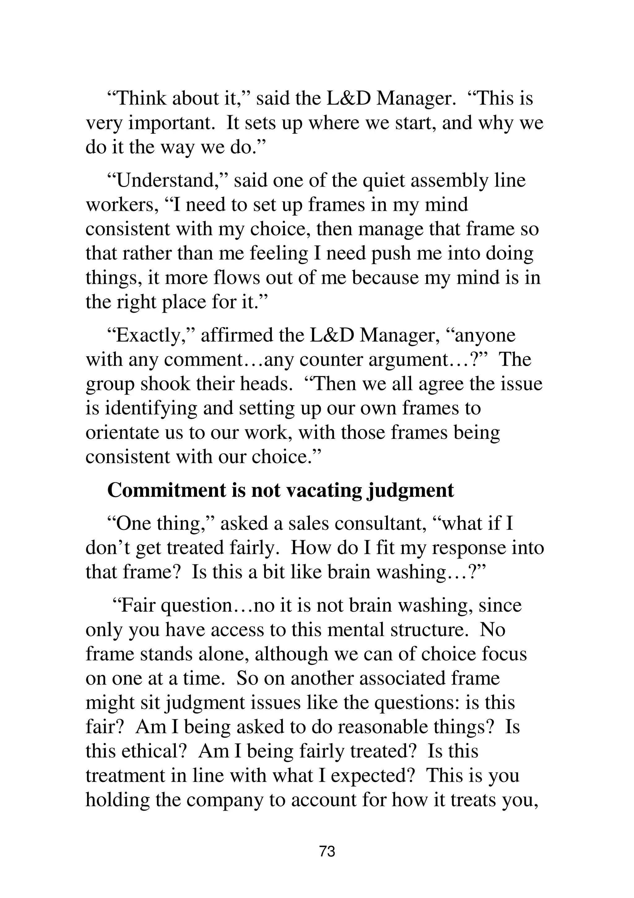 73
“Think about it,” said the L&D Manager. “This is
very important. It sets up where we start, and why we
do it the way we do.”
“Understand,” said one of the quiet assembly line
workers, “I need to set up frames in my mind
consistent with my choice, then manage that frame so
that rather than me feeling I need push me into doing
things, it more flows out of me because my mind is in
the right place for it.”
“Exactly,” affirmed the L&D Manager, “anyone
with any comment…any counter argument…?” The
group shook their heads. “Then we all agree the issue
is identifying and setting up our own frames to
orientate us to our work, with those frames being
consistent with our choice.”
Commitment is not vacating judgment
“One thing,” asked a sales consultant, “what if I
don’t get treated fairly. How do I fit my response into
that frame? Is this a bit like brain washing…?”
“Fair question…no it is not brain washing, since
only you have access to this mental structure. No
frame stands alone, although we can of choice focus
on one at a time. So on another associated frame
might sit judgment issues like the questions: is this
fair? Am I being asked to do reasonable things? Is
this ethical? Am I being fairly treated? Is this
treatment in line with what I expected? This is you
holding the company to account for how it treats you,
 