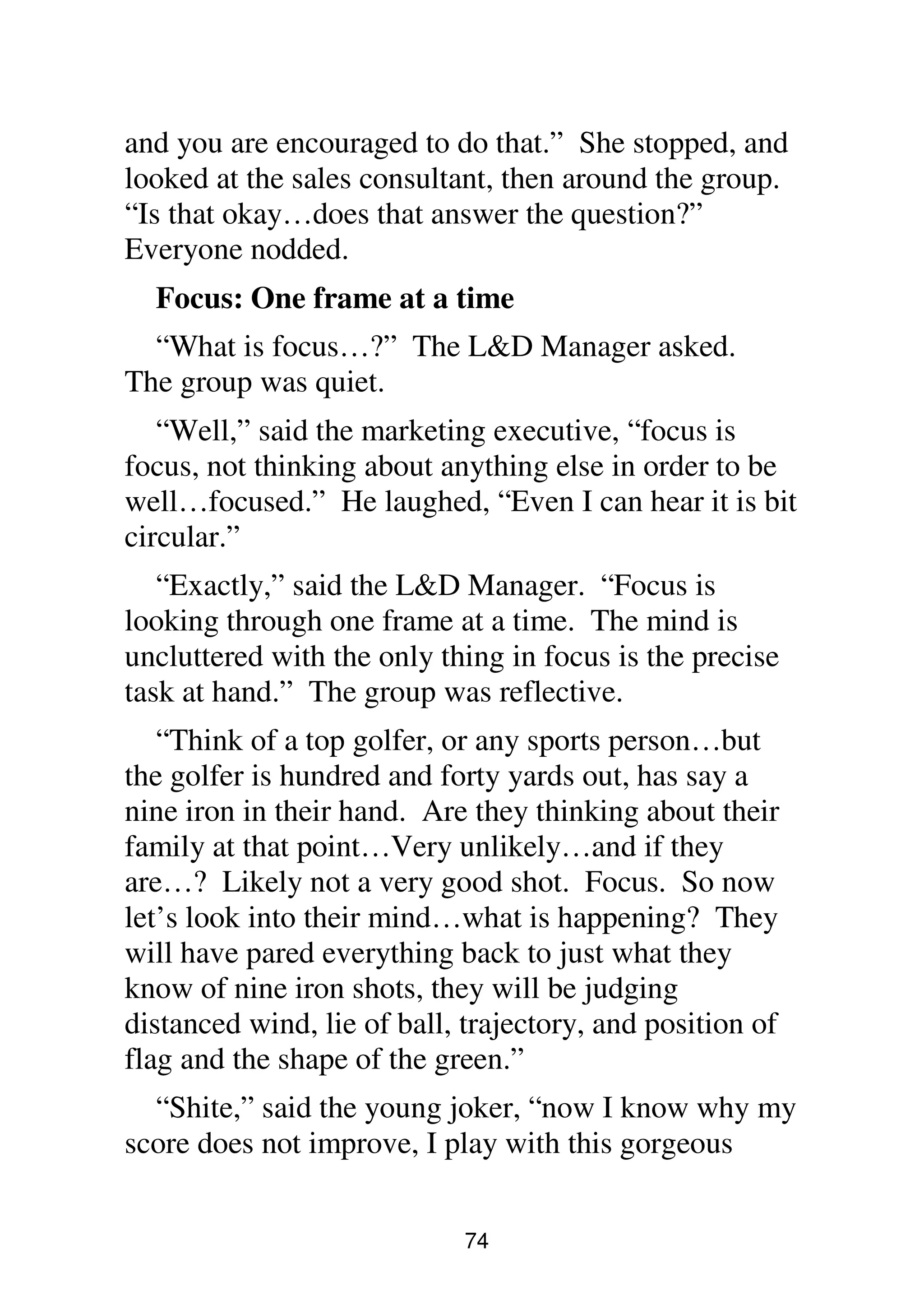 74
and you are encouraged to do that.” She stopped, and
looked at the sales consultant, then around the group.
“Is that okay…does that answer the question?”
Everyone nodded.
Focus: One frame at a time
“What is focus…?” The L&D Manager asked.
The group was quiet.
“Well,” said the marketing executive, “focus is
focus, not thinking about anything else in order to be
well…focused.” He laughed, “Even I can hear it is bit
circular.”
“Exactly,” said the L&D Manager. “Focus is
looking through one frame at a time. The mind is
uncluttered with the only thing in focus is the precise
task at hand.” The group was reflective.
“Think of a top golfer, or any sports person…but
the golfer is hundred and forty yards out, has say a
nine iron in their hand. Are they thinking about their
family at that point…Very unlikely…and if they
are…? Likely not a very good shot. Focus. So now
let’s look into their mind…what is happening? They
will have pared everything back to just what they
know of nine iron shots, they will be judging
distanced wind, lie of ball, trajectory, and position of
flag and the shape of the green.”
“Shite,” said the young joker, “now I know why my
score does not improve, I play with this gorgeous
 