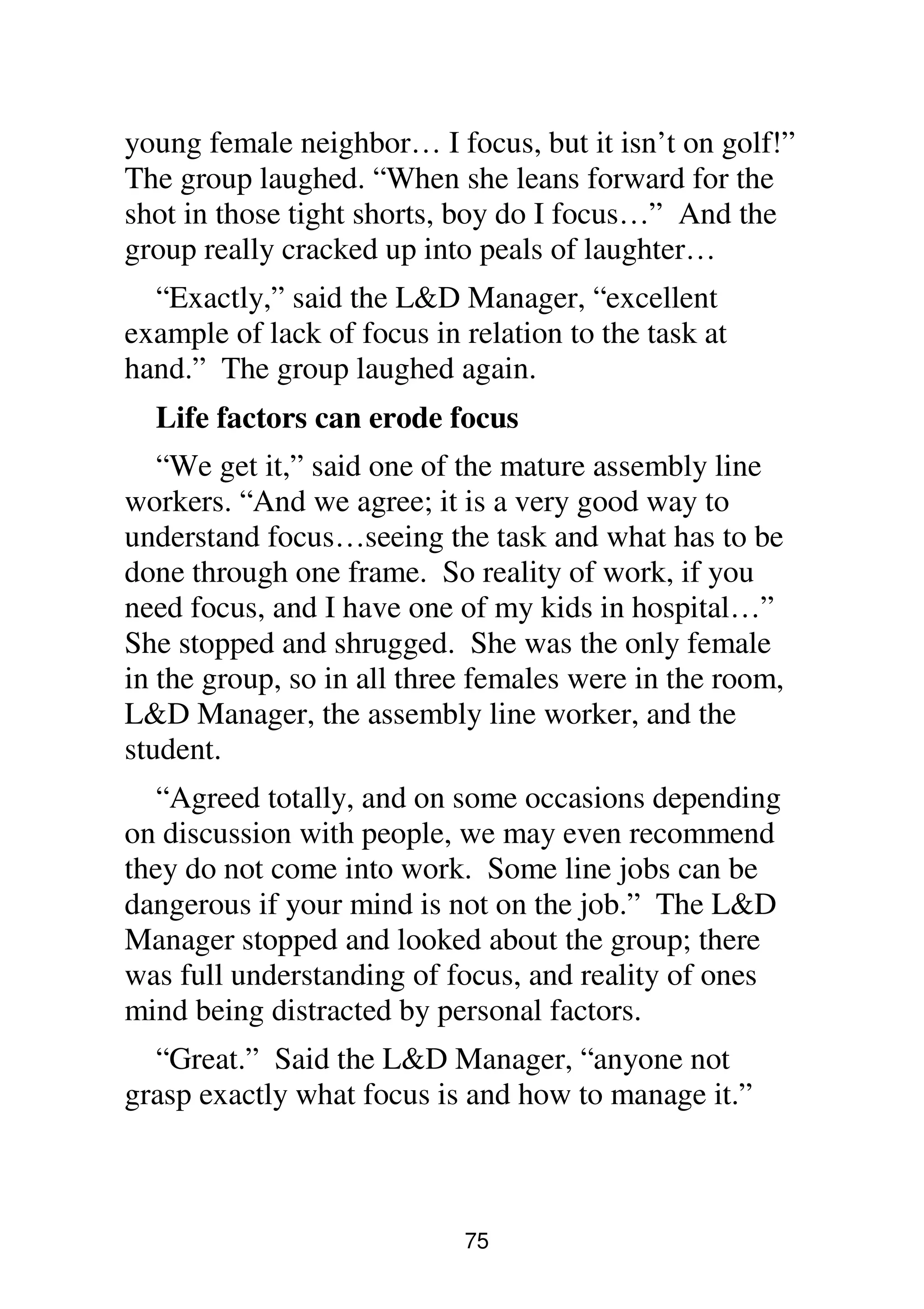 75
young female neighbor… I focus, but it isn’t on golf!”
The group laughed. “When she leans forward for the
shot in those tight shorts, boy do I focus…” And the
group really cracked up into peals of laughter…
“Exactly,” said the L&D Manager, “excellent
example of lack of focus in relation to the task at
hand.” The group laughed again.
Life factors can erode focus
“We get it,” said one of the mature assembly line
workers. “And we agree; it is a very good way to
understand focus…seeing the task and what has to be
done through one frame. So reality of work, if you
need focus, and I have one of my kids in hospital…”
She stopped and shrugged. She was the only female
in the group, so in all three females were in the room,
L&D Manager, the assembly line worker, and the
student.
“Agreed totally, and on some occasions depending
on discussion with people, we may even recommend
they do not come into work. Some line jobs can be
dangerous if your mind is not on the job.” The L&D
Manager stopped and looked about the group; there
was full understanding of focus, and reality of ones
mind being distracted by personal factors.
“Great.” Said the L&D Manager, “anyone not
grasp exactly what focus is and how to manage it.”
 