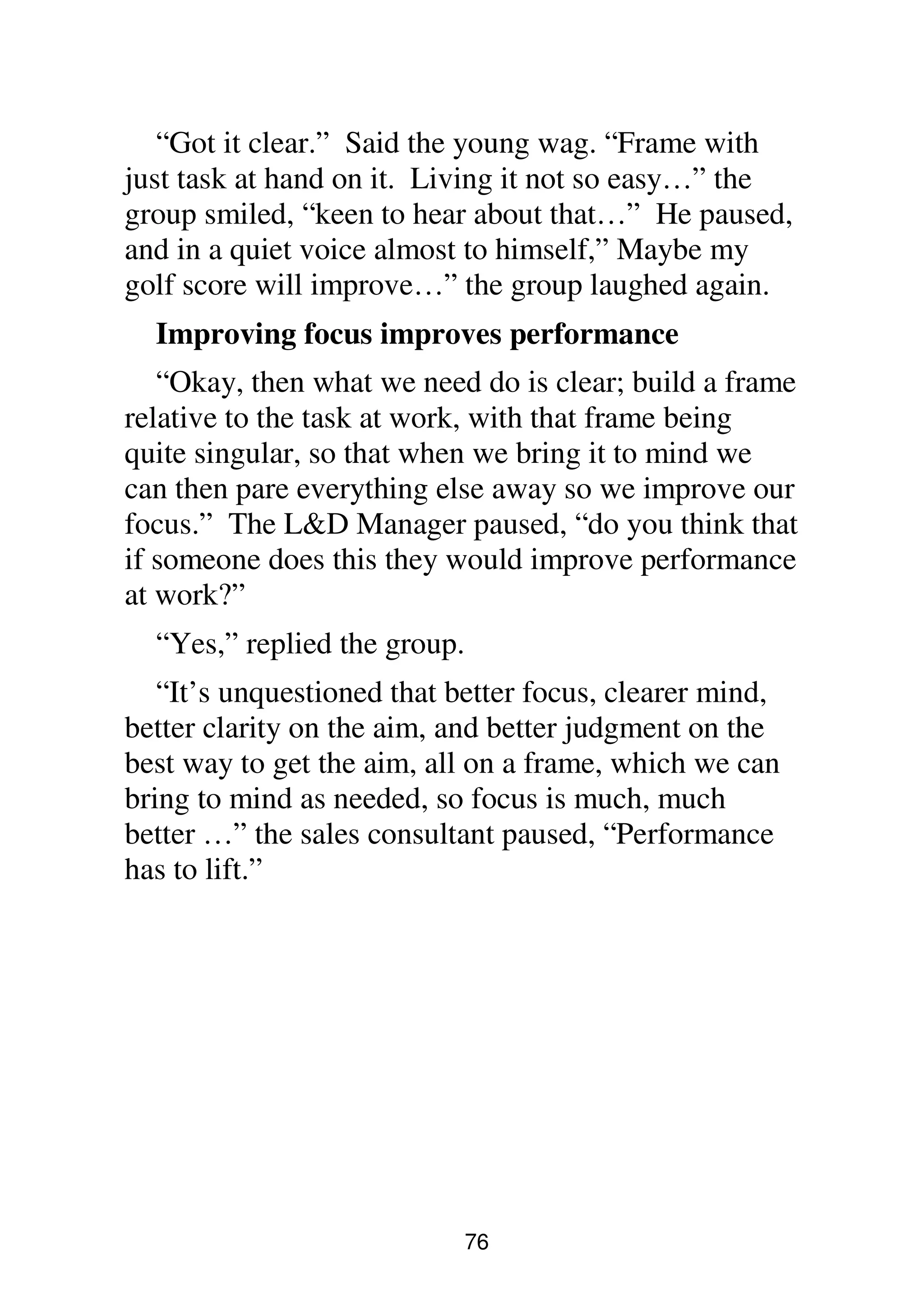 76
“Got it clear.” Said the young wag. “Frame with
just task at hand on it. Living it not so easy…” the
group smiled, “keen to hear about that…” He paused,
and in a quiet voice almost to himself,” Maybe my
golf score will improve…” the group laughed again.
Improving focus improves performance
“Okay, then what we need do is clear; build a frame
relative to the task at work, with that frame being
quite singular, so that when we bring it to mind we
can then pare everything else away so we improve our
focus.” The L&D Manager paused, “do you think that
if someone does this they would improve performance
at work?”
“Yes,” replied the group.
“It’s unquestioned that better focus, clearer mind,
better clarity on the aim, and better judgment on the
best way to get the aim, all on a frame, which we can
bring to mind as needed, so focus is much, much
better …” the sales consultant paused, “Performance
has to lift.”
 