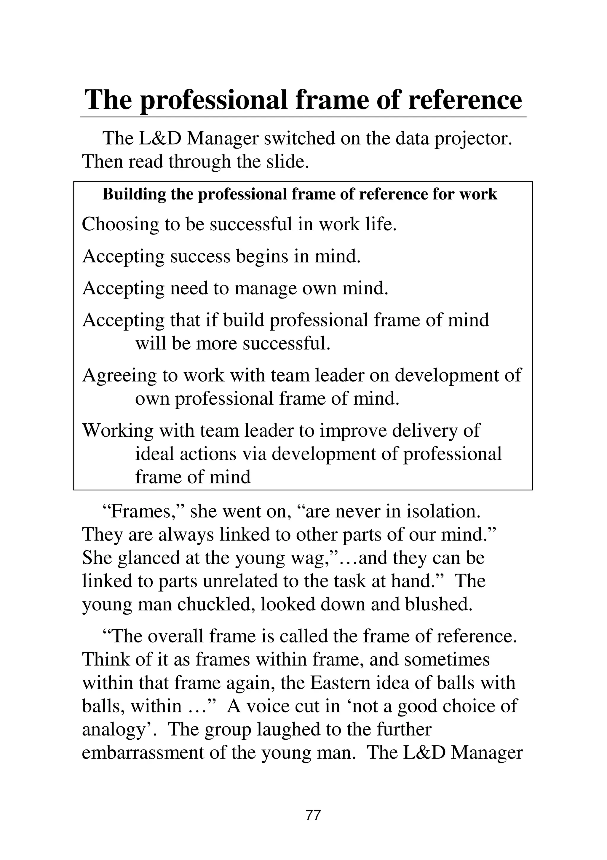 77
The professional frame of reference
The L&D Manager switched on the data projector.
Then read through the slide.
Building the professional frame of reference for work
Choosing to be successful in work life.
Accepting success begins in mind.
Accepting need to manage own mind.
Accepting that if build professional frame of mind
will be more successful.
Agreeing to work with team leader on development of
own professional frame of mind.
Working with team leader to improve delivery of
ideal actions via development of professional
frame of mind
“Frames,” she went on, “are never in isolation.
They are always linked to other parts of our mind.”
She glanced at the young wag,”…and they can be
linked to parts unrelated to the task at hand.” The
young man chuckled, looked down and blushed.
“The overall frame is called the frame of reference.
Think of it as frames within frame, and sometimes
within that frame again, the Eastern idea of balls with
balls, within …” A voice cut in ‘not a good choice of
analogy’. The group laughed to the further
embarrassment of the young man. The L&D Manager
 