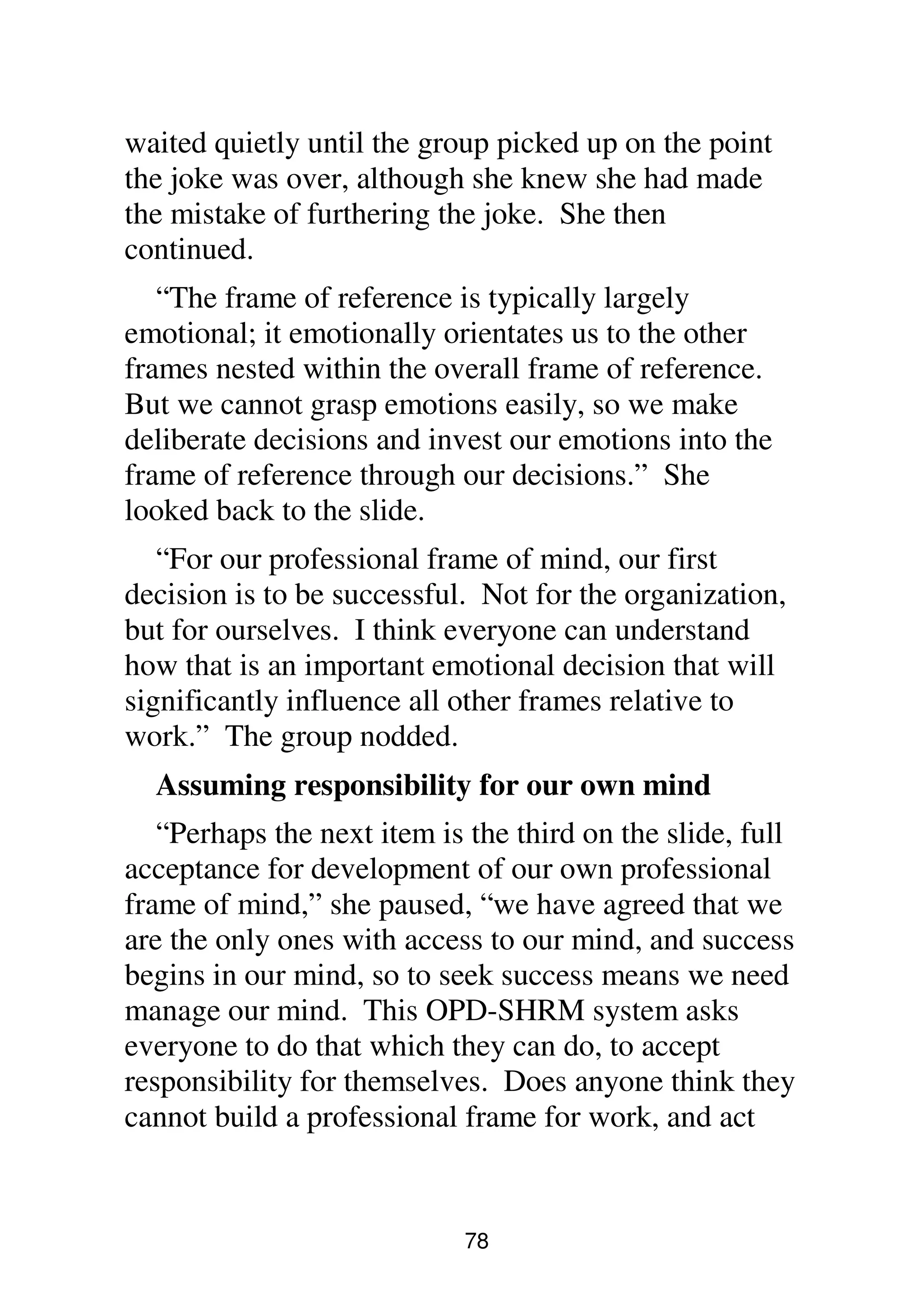 78
waited quietly until the group picked up on the point
the joke was over, although she knew she had made
the mistake of furthering the joke. She then
continued.
“The frame of reference is typically largely
emotional; it emotionally orientates us to the other
frames nested within the overall frame of reference.
But we cannot grasp emotions easily, so we make
deliberate decisions and invest our emotions into the
frame of reference through our decisions.” She
looked back to the slide.
“For our professional frame of mind, our first
decision is to be successful. Not for the organization,
but for ourselves. I think everyone can understand
how that is an important emotional decision that will
significantly influence all other frames relative to
work.” The group nodded.
Assuming responsibility for our own mind
“Perhaps the next item is the third on the slide, full
acceptance for development of our own professional
frame of mind,” she paused, “we have agreed that we
are the only ones with access to our mind, and success
begins in our mind, so to seek success means we need
manage our mind. This OPD-SHRM system asks
everyone to do that which they can do, to accept
responsibility for themselves. Does anyone think they
cannot build a professional frame for work, and act
 