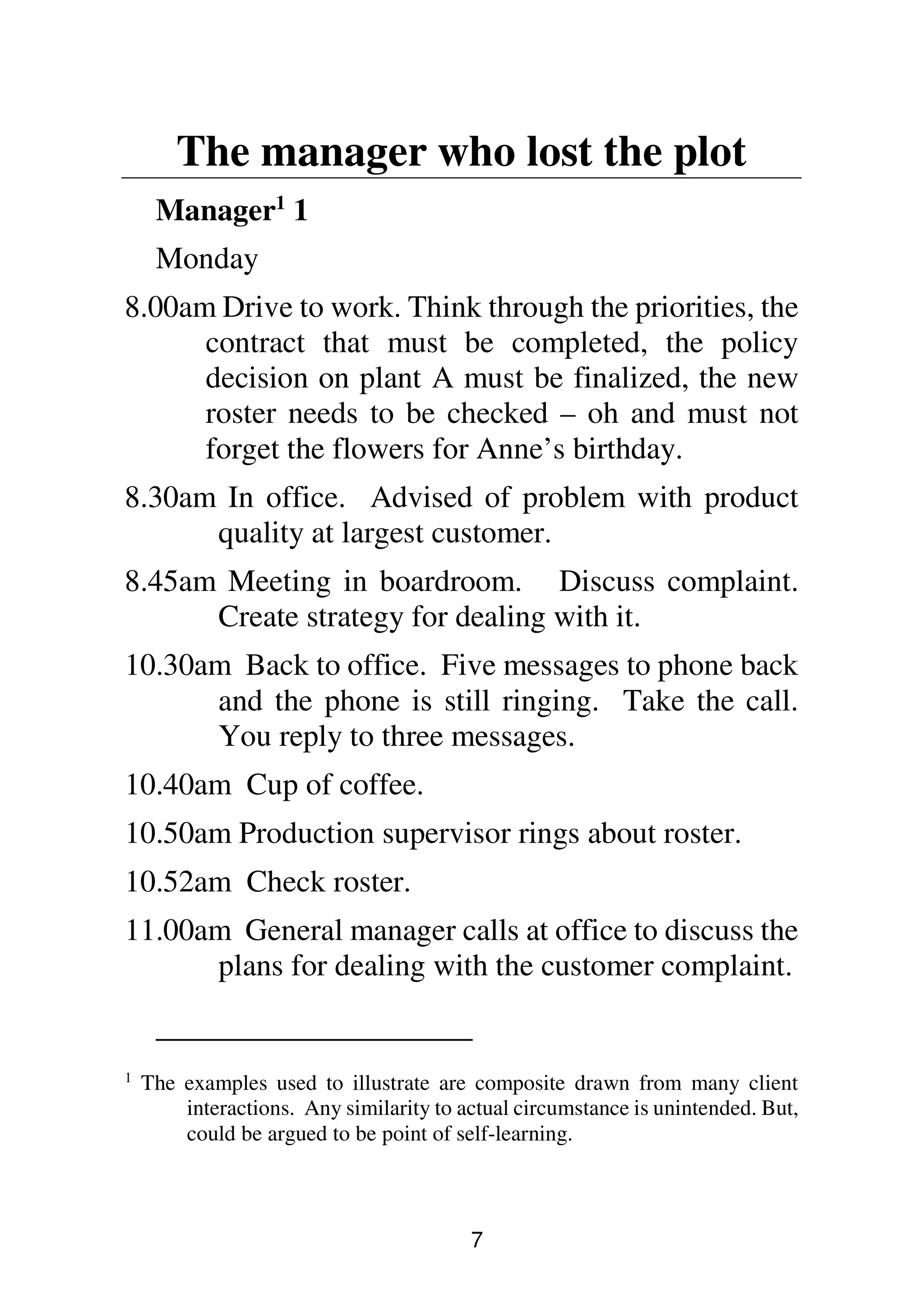 7
The manager who lost the plot
Manager1
1
Monday
8.00am Drive to work. Think through the priorities, the
contract that must be completed, the policy
decision on plant A must be finalized, the new
roster needs to be checked – oh and must not
forget the flowers for Anne’s birthday.
8.30am In office. Advised of problem with product
quality at largest customer.
8.45am Meeting in boardroom. Discuss complaint.
Create strategy for dealing with it.
10.30am Back to office. Five messages to phone back
and the phone is still ringing. Take the call.
You reply to three messages.
10.40am Cup of coffee.
10.50am Production supervisor rings about roster.
10.52am Check roster.
11.00am General manager calls at office to discuss the
plans for dealing with the customer complaint.
1
The examples used to illustrate are composite drawn from many client
interactions. Any similarity to actual circumstance is unintended. But,
could be argued to be point of self-learning.
 