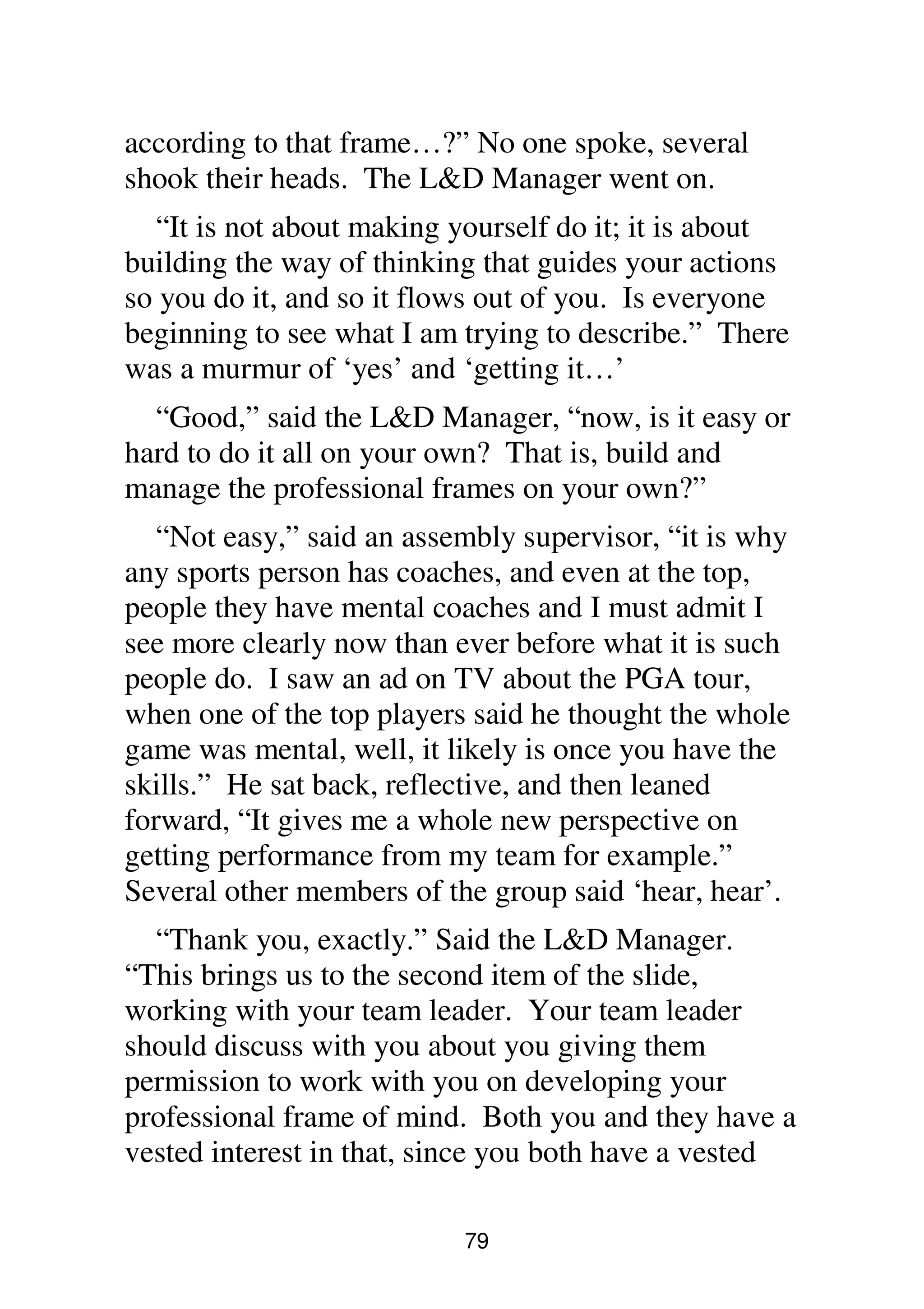 79
according to that frame…?” No one spoke, several
shook their heads. The L&D Manager went on.
“It is not about making yourself do it; it is about
building the way of thinking that guides your actions
so you do it, and so it flows out of you. Is everyone
beginning to see what I am trying to describe.” There
was a murmur of ‘yes’ and ‘getting it…’
“Good,” said the L&D Manager, “now, is it easy or
hard to do it all on your own? That is, build and
manage the professional frames on your own?”
“Not easy,” said an assembly supervisor, “it is why
any sports person has coaches, and even at the top,
people they have mental coaches and I must admit I
see more clearly now than ever before what it is such
people do. I saw an ad on TV about the PGA tour,
when one of the top players said he thought the whole
game was mental, well, it likely is once you have the
skills.” He sat back, reflective, and then leaned
forward, “It gives me a whole new perspective on
getting performance from my team for example.”
Several other members of the group said ‘hear, hear’.
“Thank you, exactly.” Said the L&D Manager.
“This brings us to the second item of the slide,
working with your team leader. Your team leader
should discuss with you about you giving them
permission to work with you on developing your
professional frame of mind. Both you and they have a
vested interest in that, since you both have a vested
 