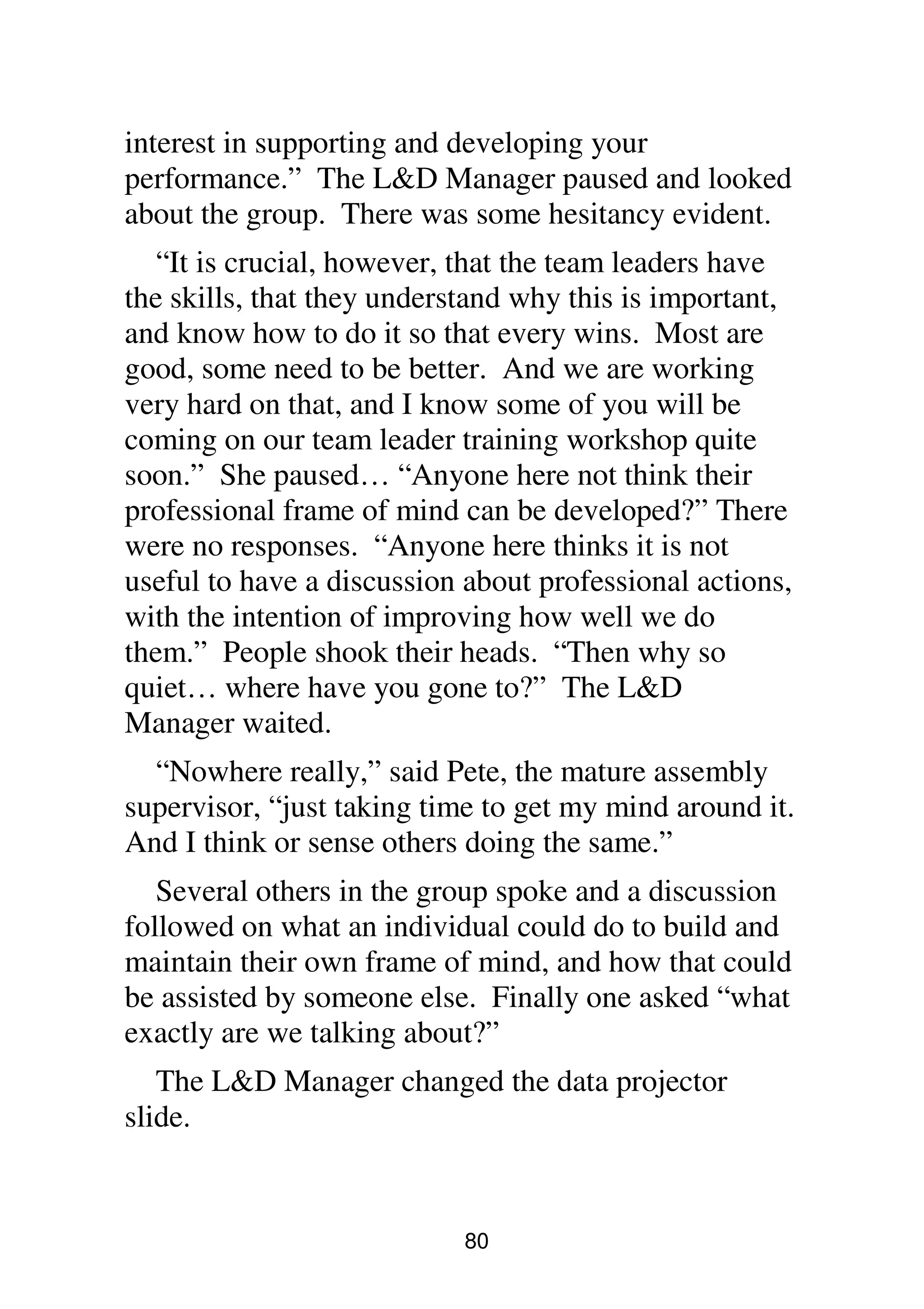 80
interest in supporting and developing your
performance.” The L&D Manager paused and looked
about the group. There was some hesitancy evident.
“It is crucial, however, that the team leaders have
the skills, that they understand why this is important,
and know how to do it so that every wins. Most are
good, some need to be better. And we are working
very hard on that, and I know some of you will be
coming on our team leader training workshop quite
soon.” She paused… “Anyone here not think their
professional frame of mind can be developed?” There
were no responses. “Anyone here thinks it is not
useful to have a discussion about professional actions,
with the intention of improving how well we do
them.” People shook their heads. “Then why so
quiet… where have you gone to?” The L&D
Manager waited.
“Nowhere really,” said Pete, the mature assembly
supervisor, “just taking time to get my mind around it.
And I think or sense others doing the same.”
Several others in the group spoke and a discussion
followed on what an individual could do to build and
maintain their own frame of mind, and how that could
be assisted by someone else. Finally one asked “what
exactly are we talking about?”
The L&D Manager changed the data projector
slide.
 