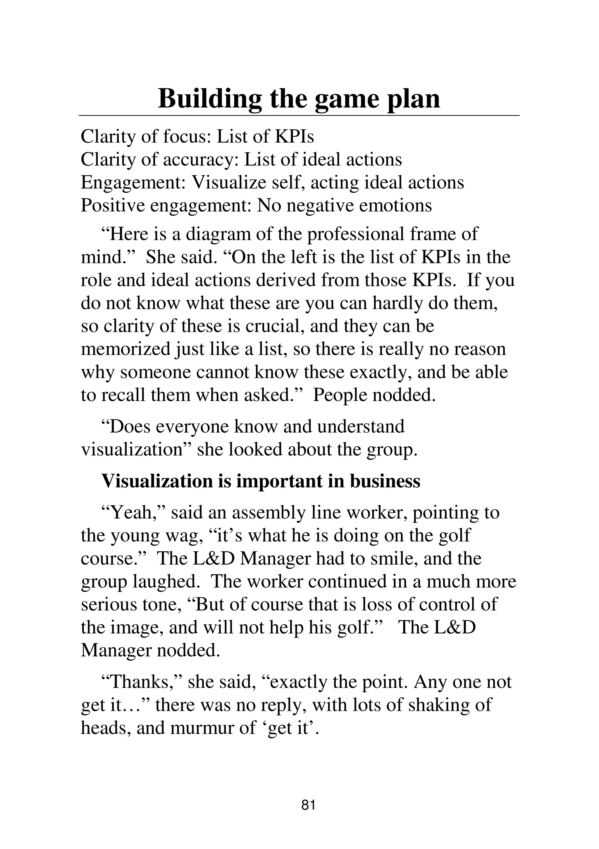 81
Building the game plan
Clarity of focus: List of KPIs
Clarity of accuracy: List of ideal actions
Engagement: Visualize self, acting ideal actions
Positive engagement: No negative emotions
“Here is a diagram of the professional frame of
mind.” She said. “On the left is the list of KPIs in the
role and ideal actions derived from those KPIs. If you
do not know what these are you can hardly do them,
so clarity of these is crucial, and they can be
memorized just like a list, so there is really no reason
why someone cannot know these exactly, and be able
to recall them when asked.” People nodded.
“Does everyone know and understand
visualization” she looked about the group.
Visualization is important in business
“Yeah,” said an assembly line worker, pointing to
the young wag, “it’s what he is doing on the golf
course.” The L&D Manager had to smile, and the
group laughed. The worker continued in a much more
serious tone, “But of course that is loss of control of
the image, and will not help his golf.” The L&D
Manager nodded.
“Thanks,” she said, “exactly the point. Any one not
get it…” there was no reply, with lots of shaking of
heads, and murmur of ‘get it’.
 