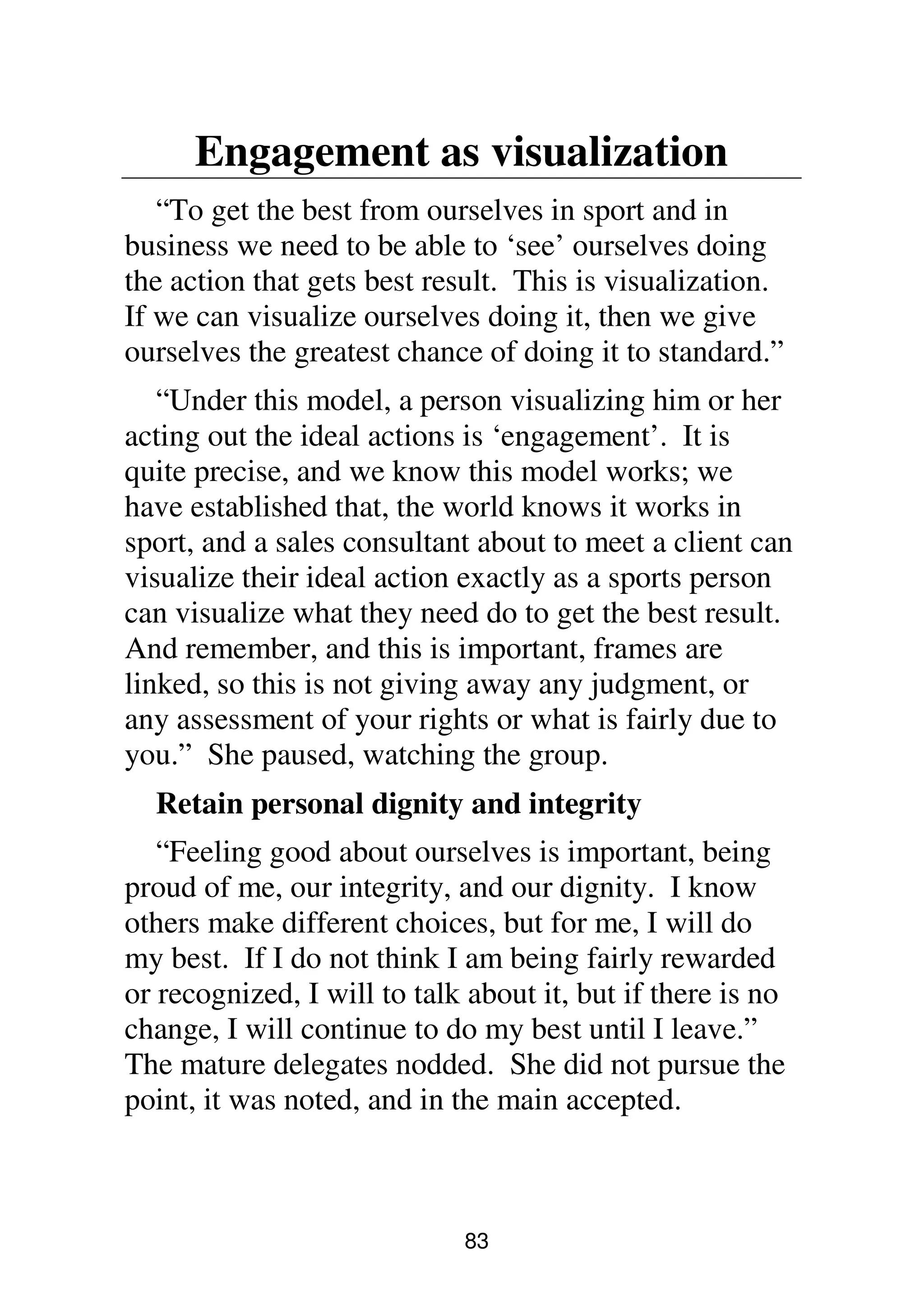 83
Engagement as visualization
“To get the best from ourselves in sport and in
business we need to be able to ‘see’ ourselves doing
the action that gets best result. This is visualization.
If we can visualize ourselves doing it, then we give
ourselves the greatest chance of doing it to standard.”
“Under this model, a person visualizing him or her
acting out the ideal actions is ‘engagement’. It is
quite precise, and we know this model works; we
have established that, the world knows it works in
sport, and a sales consultant about to meet a client can
visualize their ideal action exactly as a sports person
can visualize what they need do to get the best result.
And remember, and this is important, frames are
linked, so this is not giving away any judgment, or
any assessment of your rights or what is fairly due to
you.” She paused, watching the group.
Retain personal dignity and integrity
“Feeling good about ourselves is important, being
proud of me, our integrity, and our dignity. I know
others make different choices, but for me, I will do
my best. If I do not think I am being fairly rewarded
or recognized, I will to talk about it, but if there is no
change, I will continue to do my best until I leave.”
The mature delegates nodded. She did not pursue the
point, it was noted, and in the main accepted.
 
