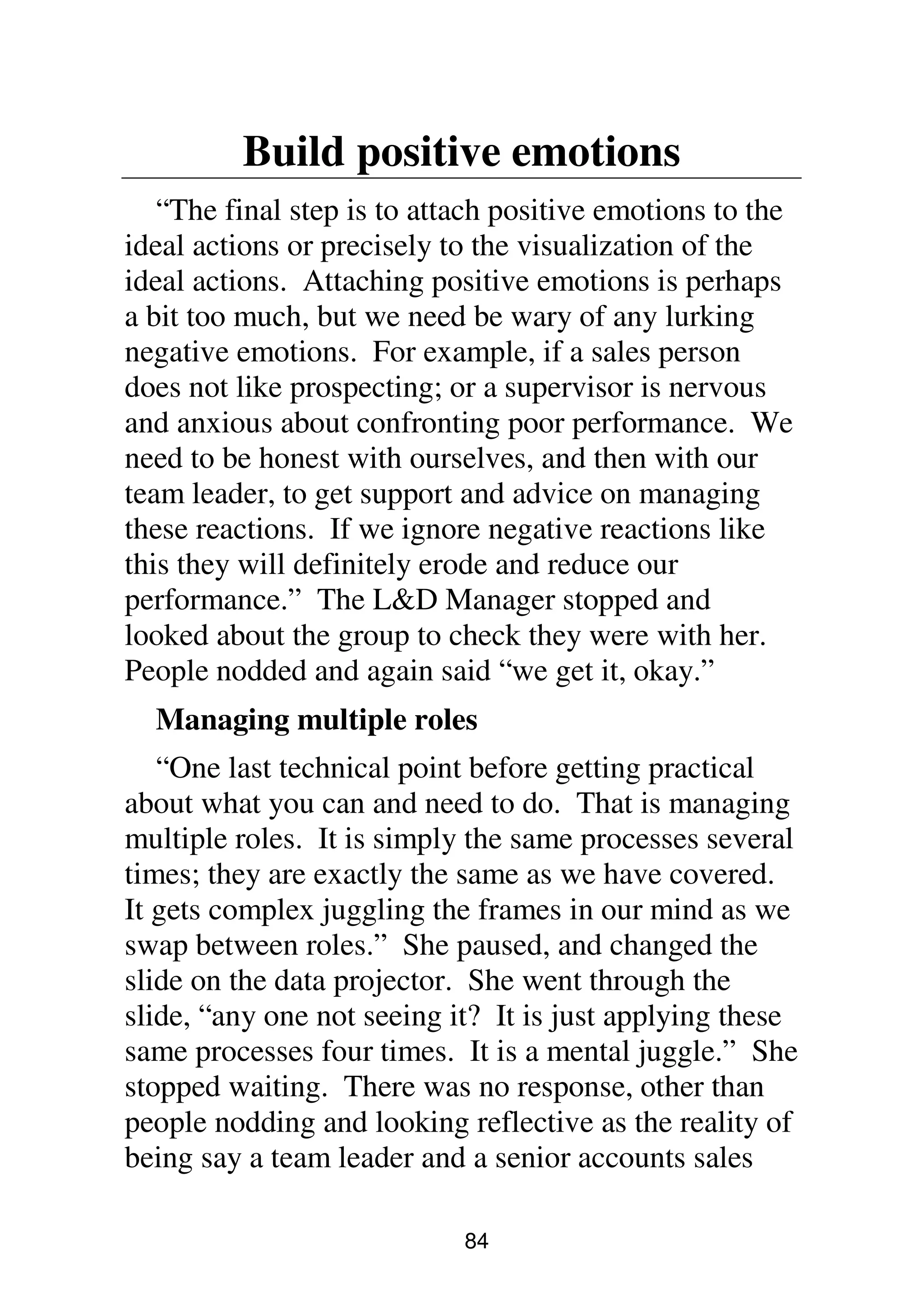 84
Build positive emotions
“The final step is to attach positive emotions to the
ideal actions or precisely to the visualization of the
ideal actions. Attaching positive emotions is perhaps
a bit too much, but we need be wary of any lurking
negative emotions. For example, if a sales person
does not like prospecting; or a supervisor is nervous
and anxious about confronting poor performance. We
need to be honest with ourselves, and then with our
team leader, to get support and advice on managing
these reactions. If we ignore negative reactions like
this they will definitely erode and reduce our
performance.” The L&D Manager stopped and
looked about the group to check they were with her.
People nodded and again said “we get it, okay.”
Managing multiple roles
“One last technical point before getting practical
about what you can and need to do. That is managing
multiple roles. It is simply the same processes several
times; they are exactly the same as we have covered.
It gets complex juggling the frames in our mind as we
swap between roles.” She paused, and changed the
slide on the data projector. She went through the
slide, “any one not seeing it? It is just applying these
same processes four times. It is a mental juggle.” She
stopped waiting. There was no response, other than
people nodding and looking reflective as the reality of
being say a team leader and a senior accounts sales
 