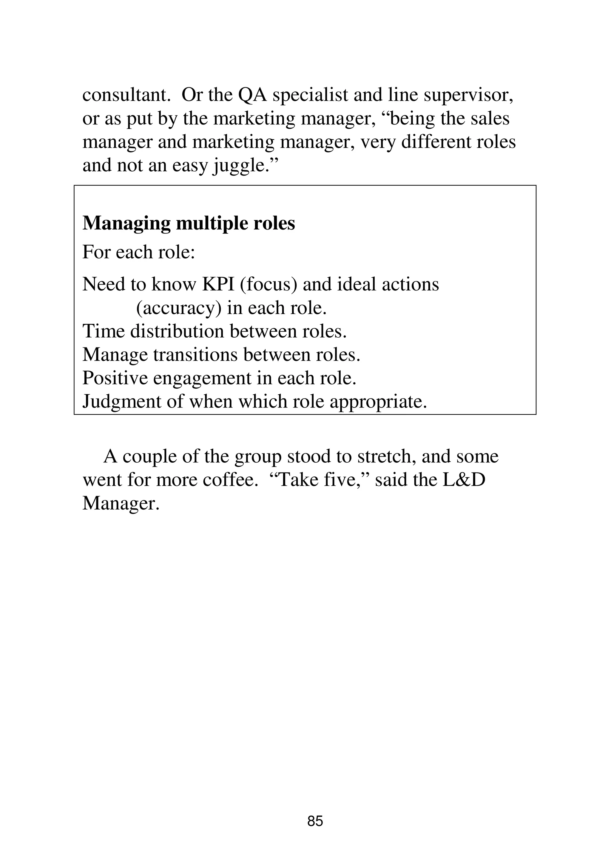 85
consultant. Or the QA specialist and line supervisor,
or as put by the marketing manager, “being the sales
manager and marketing manager, very different roles
and not an easy juggle.”
Managing multiple roles
For each role:
Need to know KPI (focus) and ideal actions
(accuracy) in each role.
Time distribution between roles.
Manage transitions between roles.
Positive engagement in each role.
Judgment of when which role appropriate.
A couple of the group stood to stretch, and some
went for more coffee. “Take five,” said the L&D
Manager.
 