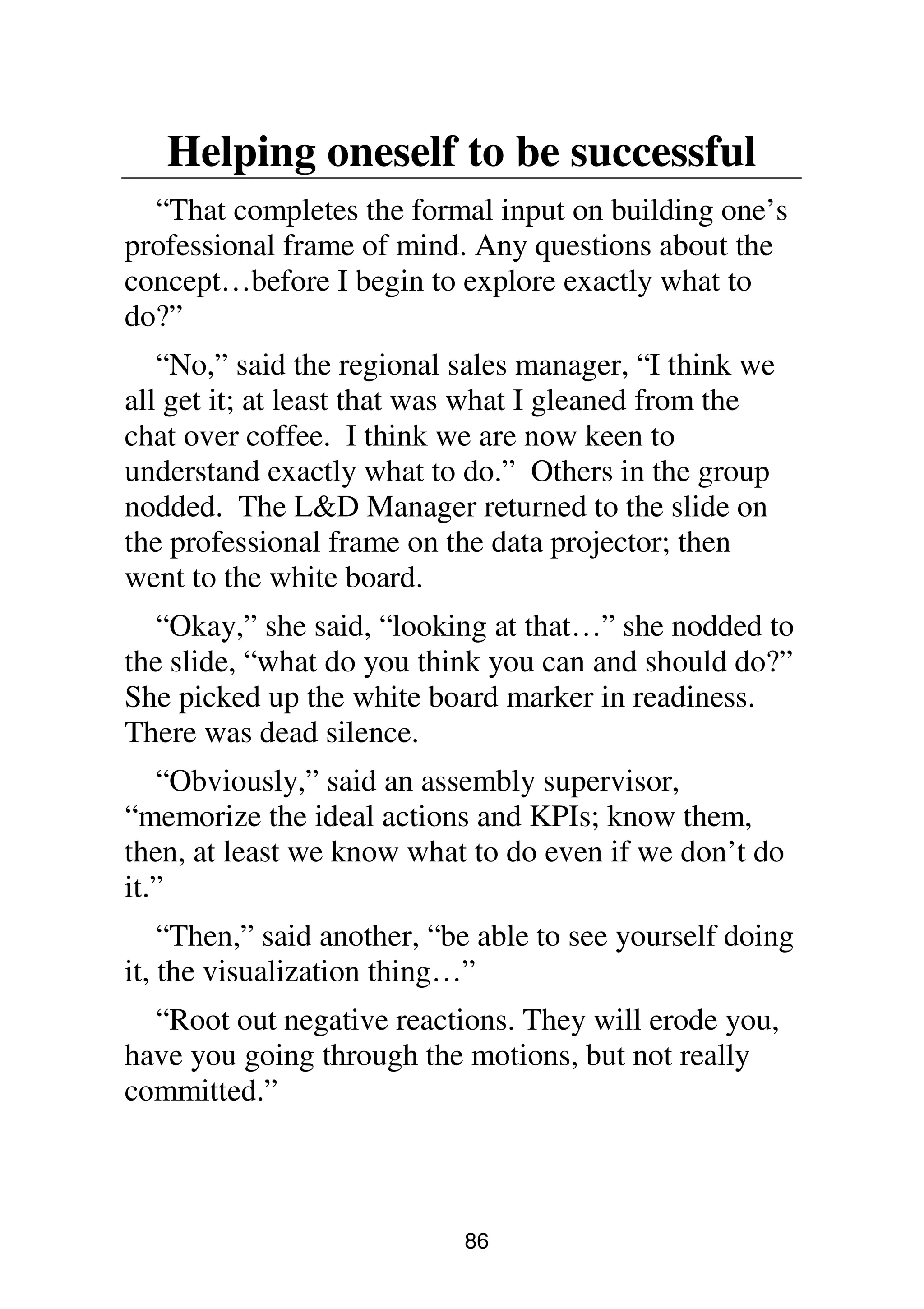 86
Helping oneself to be successful
“That completes the formal input on building one’s
professional frame of mind. Any questions about the
concept…before I begin to explore exactly what to
do?”
“No,” said the regional sales manager, “I think we
all get it; at least that was what I gleaned from the
chat over coffee. I think we are now keen to
understand exactly what to do.” Others in the group
nodded. The L&D Manager returned to the slide on
the professional frame on the data projector; then
went to the white board.
“Okay,” she said, “looking at that…” she nodded to
the slide, “what do you think you can and should do?”
She picked up the white board marker in readiness.
There was dead silence.
“Obviously,” said an assembly supervisor,
“memorize the ideal actions and KPIs; know them,
then, at least we know what to do even if we don’t do
it.”
“Then,” said another, “be able to see yourself doing
it, the visualization thing…”
“Root out negative reactions. They will erode you,
have you going through the motions, but not really
committed.”
 