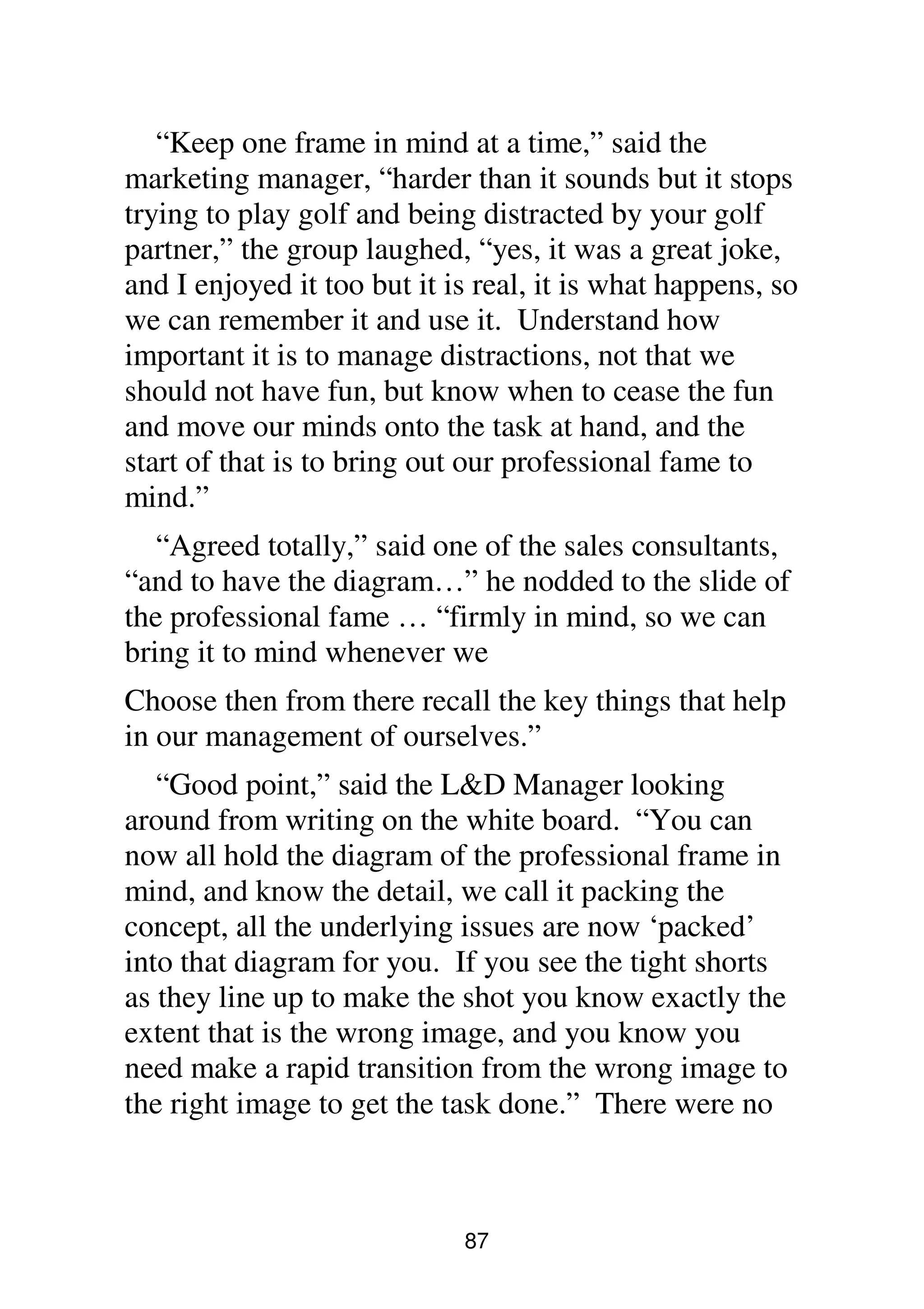 87
“Keep one frame in mind at a time,” said the
marketing manager, “harder than it sounds but it stops
trying to play golf and being distracted by your golf
partner,” the group laughed, “yes, it was a great joke,
and I enjoyed it too but it is real, it is what happens, so
we can remember it and use it. Understand how
important it is to manage distractions, not that we
should not have fun, but know when to cease the fun
and move our minds onto the task at hand, and the
start of that is to bring out our professional fame to
mind.”
“Agreed totally,” said one of the sales consultants,
“and to have the diagram…” he nodded to the slide of
the professional fame … “firmly in mind, so we can
bring it to mind whenever we
Choose then from there recall the key things that help
in our management of ourselves.”
“Good point,” said the L&D Manager looking
around from writing on the white board. “You can
now all hold the diagram of the professional frame in
mind, and know the detail, we call it packing the
concept, all the underlying issues are now ‘packed’
into that diagram for you. If you see the tight shorts
as they line up to make the shot you know exactly the
extent that is the wrong image, and you know you
need make a rapid transition from the wrong image to
the right image to get the task done.” There were no
 