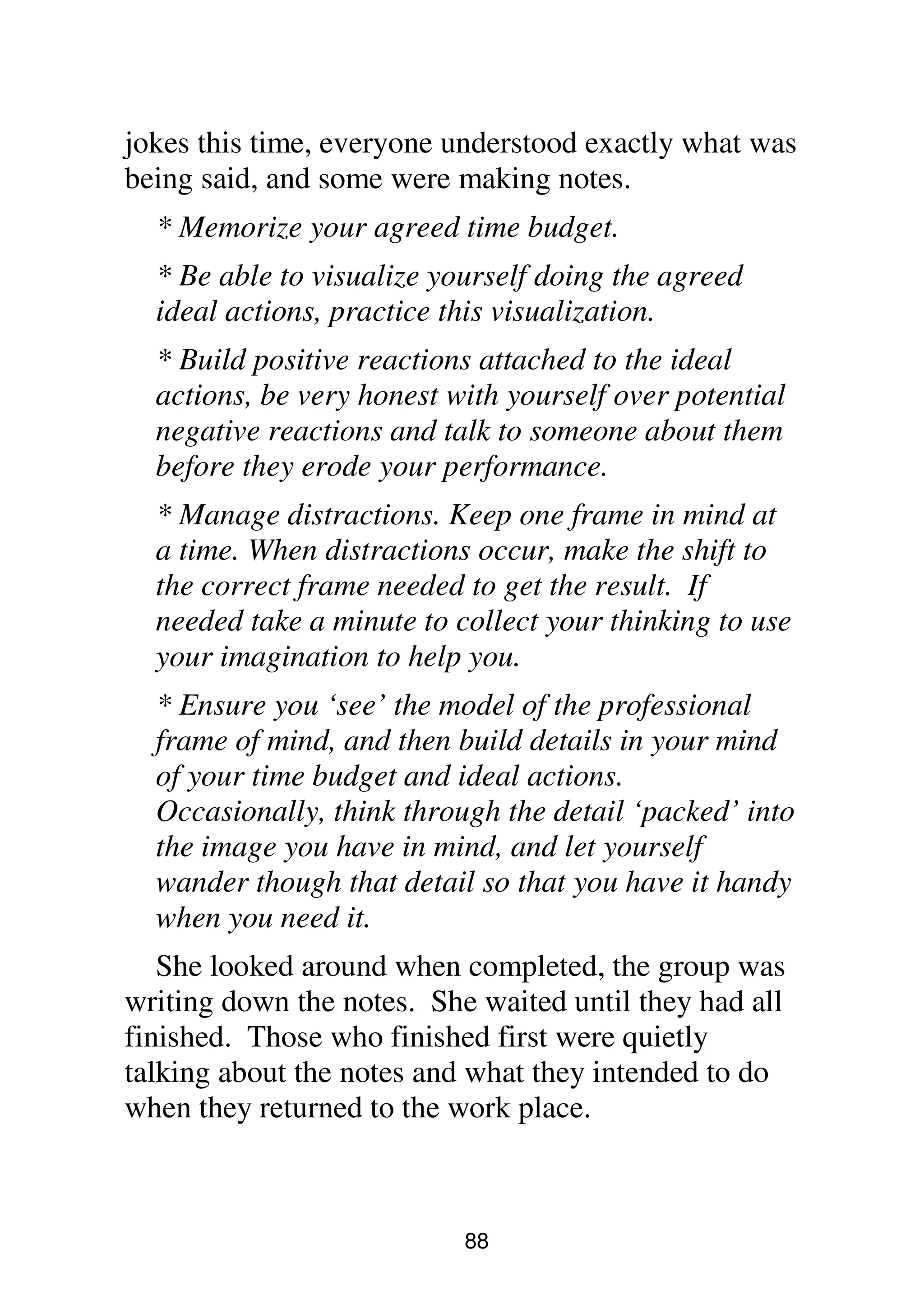 88
jokes this time, everyone understood exactly what was
being said, and some were making notes.
* Memorize your agreed time budget.
* Be able to visualize yourself doing the agreed
ideal actions, practice this visualization.
* Build positive reactions attached to the ideal
actions, be very honest with yourself over potential
negative reactions and talk to someone about them
before they erode your performance.
* Manage distractions. Keep one frame in mind at
a time. When distractions occur, make the shift to
the correct frame needed to get the result. If
needed take a minute to collect your thinking to use
your imagination to help you.
* Ensure you ‘see’ the model of the professional
frame of mind, and then build details in your mind
of your time budget and ideal actions.
Occasionally, think through the detail ‘packed’ into
the image you have in mind, and let yourself
wander though that detail so that you have it handy
when you need it.
She looked around when completed, the group was
writing down the notes. She waited until they had all
finished. Those who finished first were quietly
talking about the notes and what they intended to do
when they returned to the work place.
 