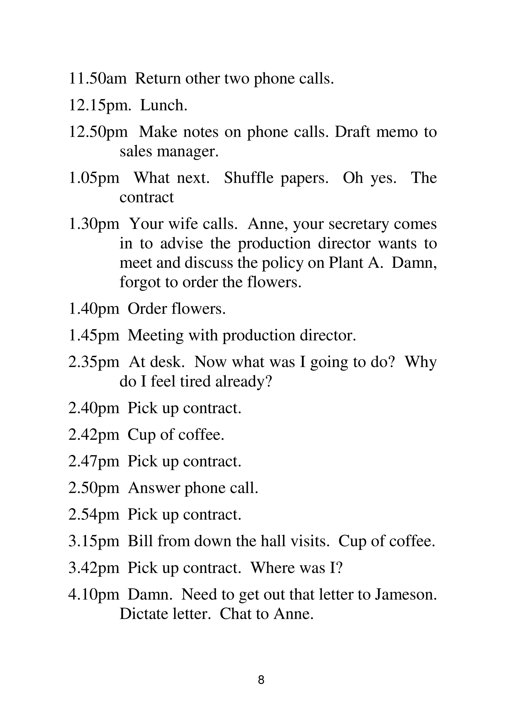 8
11.50am Return other two phone calls.
12.15pm. Lunch.
12.50pm Make notes on phone calls. Draft memo to
sales manager.
1.05pm What next. Shuffle papers. Oh yes. The
contract
1.30pm Your wife calls. Anne, your secretary comes
in to advise the production director wants to
meet and discuss the policy on Plant A. Damn,
forgot to order the flowers.
1.40pm Order flowers.
1.45pm Meeting with production director.
2.35pm At desk. Now what was I going to do? Why
do I feel tired already?
2.40pm Pick up contract.
2.42pm Cup of coffee.
2.47pm Pick up contract.
2.50pm Answer phone call.
2.54pm Pick up contract.
3.15pm Bill from down the hall visits. Cup of coffee.
3.42pm Pick up contract. Where was I?
4.10pm Damn. Need to get out that letter to Jameson.
Dictate letter. Chat to Anne.
 