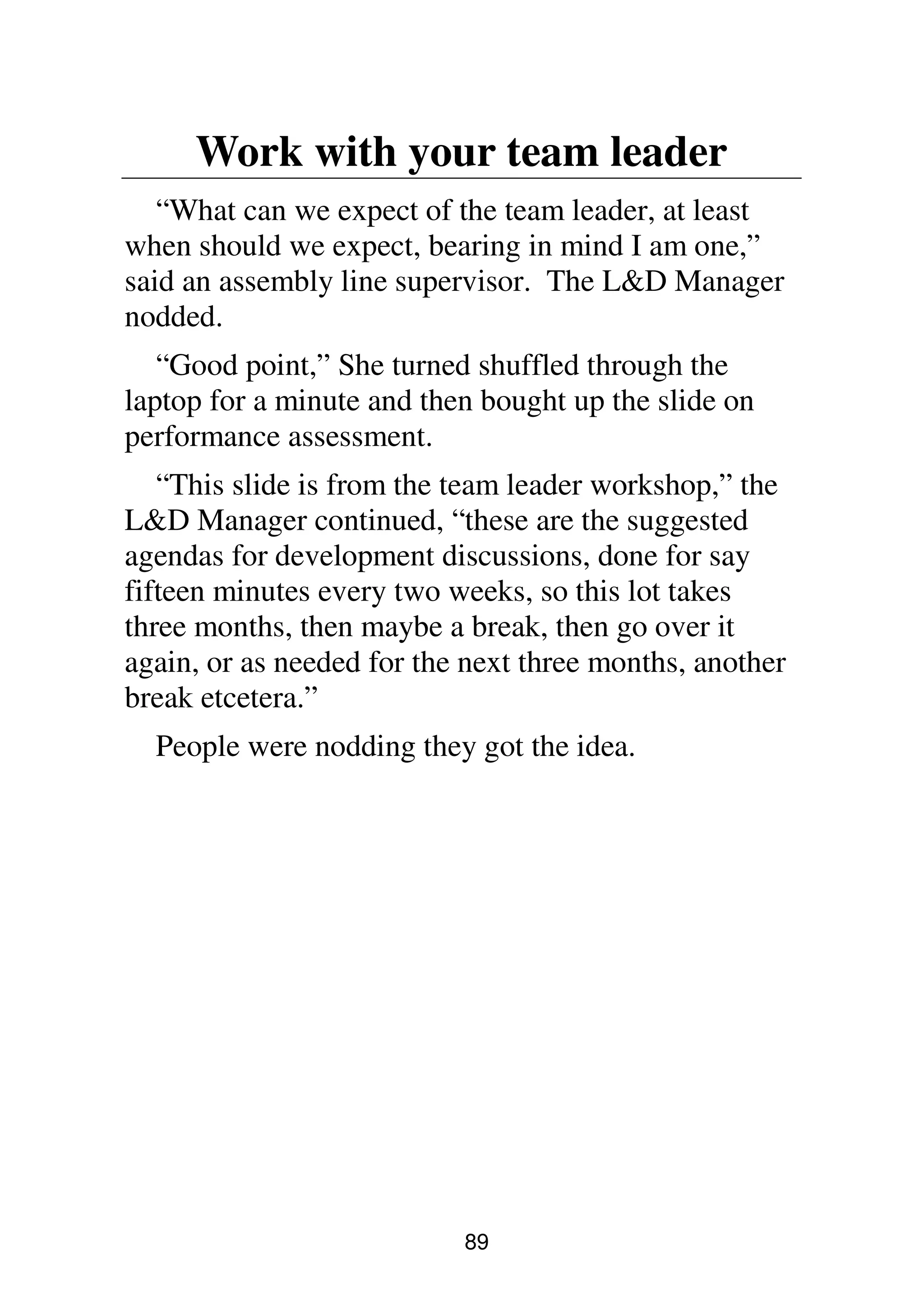 89
Work with your team leader
“What can we expect of the team leader, at least
when should we expect, bearing in mind I am one,”
said an assembly line supervisor. The L&D Manager
nodded.
“Good point,” She turned shuffled through the
laptop for a minute and then bought up the slide on
performance assessment.
“This slide is from the team leader workshop,” the
L&D Manager continued, “these are the suggested
agendas for development discussions, done for say
fifteen minutes every two weeks, so this lot takes
three months, then maybe a break, then go over it
again, or as needed for the next three months, another
break etcetera.”
People were nodding they got the idea.
 