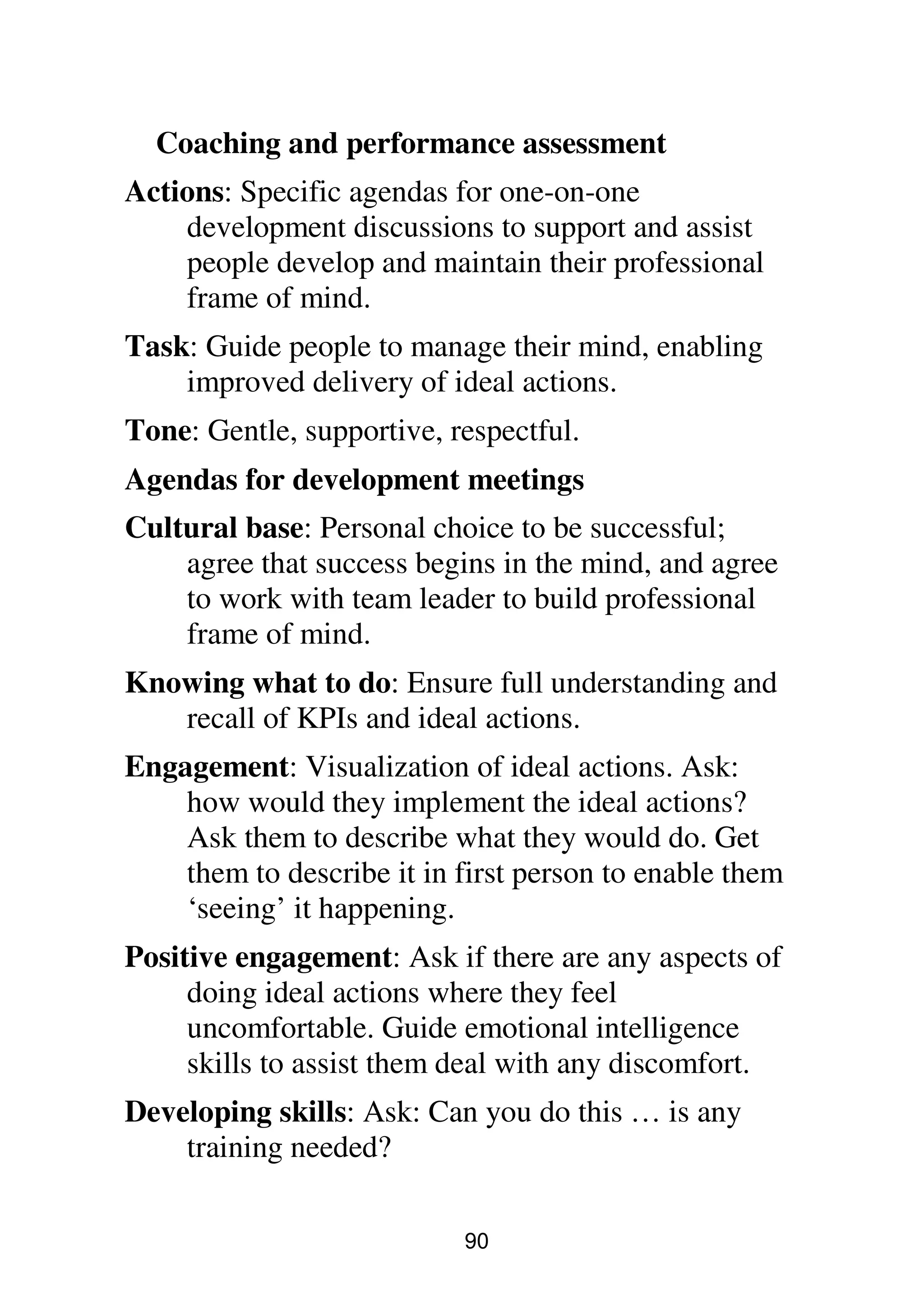 90
Coaching and performance assessment
Actions: Specific agendas for one-on-one
development discussions to support and assist
people develop and maintain their professional
frame of mind.
Task: Guide people to manage their mind, enabling
improved delivery of ideal actions.
Tone: Gentle, supportive, respectful.
Agendas for development meetings
Cultural base: Personal choice to be successful;
agree that success begins in the mind, and agree
to work with team leader to build professional
frame of mind.
Knowing what to do: Ensure full understanding and
recall of KPIs and ideal actions.
Engagement: Visualization of ideal actions. Ask:
how would they implement the ideal actions?
Ask them to describe what they would do. Get
them to describe it in first person to enable them
‘seeing’ it happening.
Positive engagement: Ask if there are any aspects of
doing ideal actions where they feel
uncomfortable. Guide emotional intelligence
skills to assist them deal with any discomfort.
Developing skills: Ask: Can you do this … is any
training needed?
 