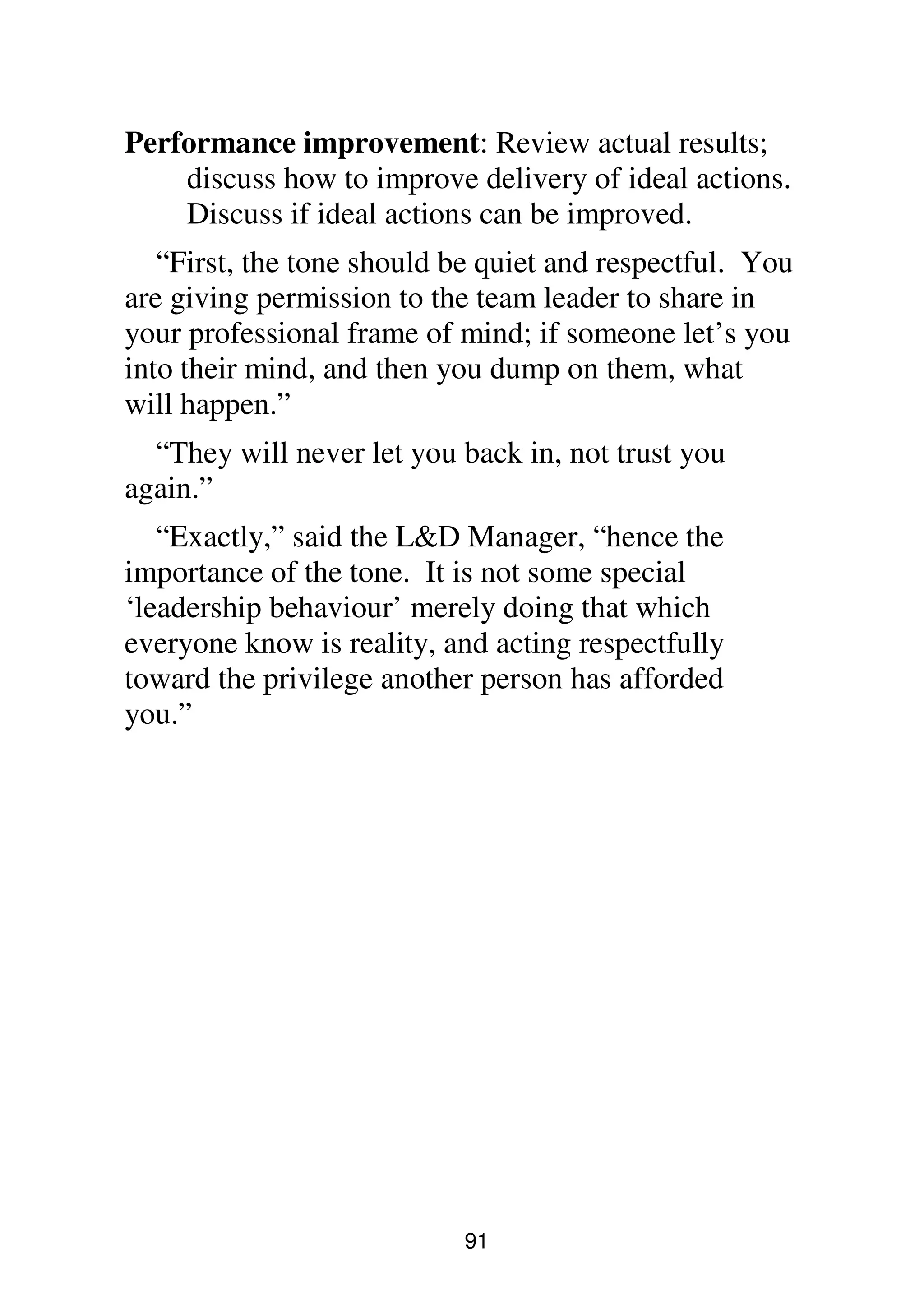 91
Performance improvement: Review actual results;
discuss how to improve delivery of ideal actions.
Discuss if ideal actions can be improved.
“First, the tone should be quiet and respectful. You
are giving permission to the team leader to share in
your professional frame of mind; if someone let’s you
into their mind, and then you dump on them, what
will happen.”
“They will never let you back in, not trust you
again.”
“Exactly,” said the L&D Manager, “hence the
importance of the tone. It is not some special
‘leadership behaviour’ merely doing that which
everyone know is reality, and acting respectfully
toward the privilege another person has afforded
you.”
 
