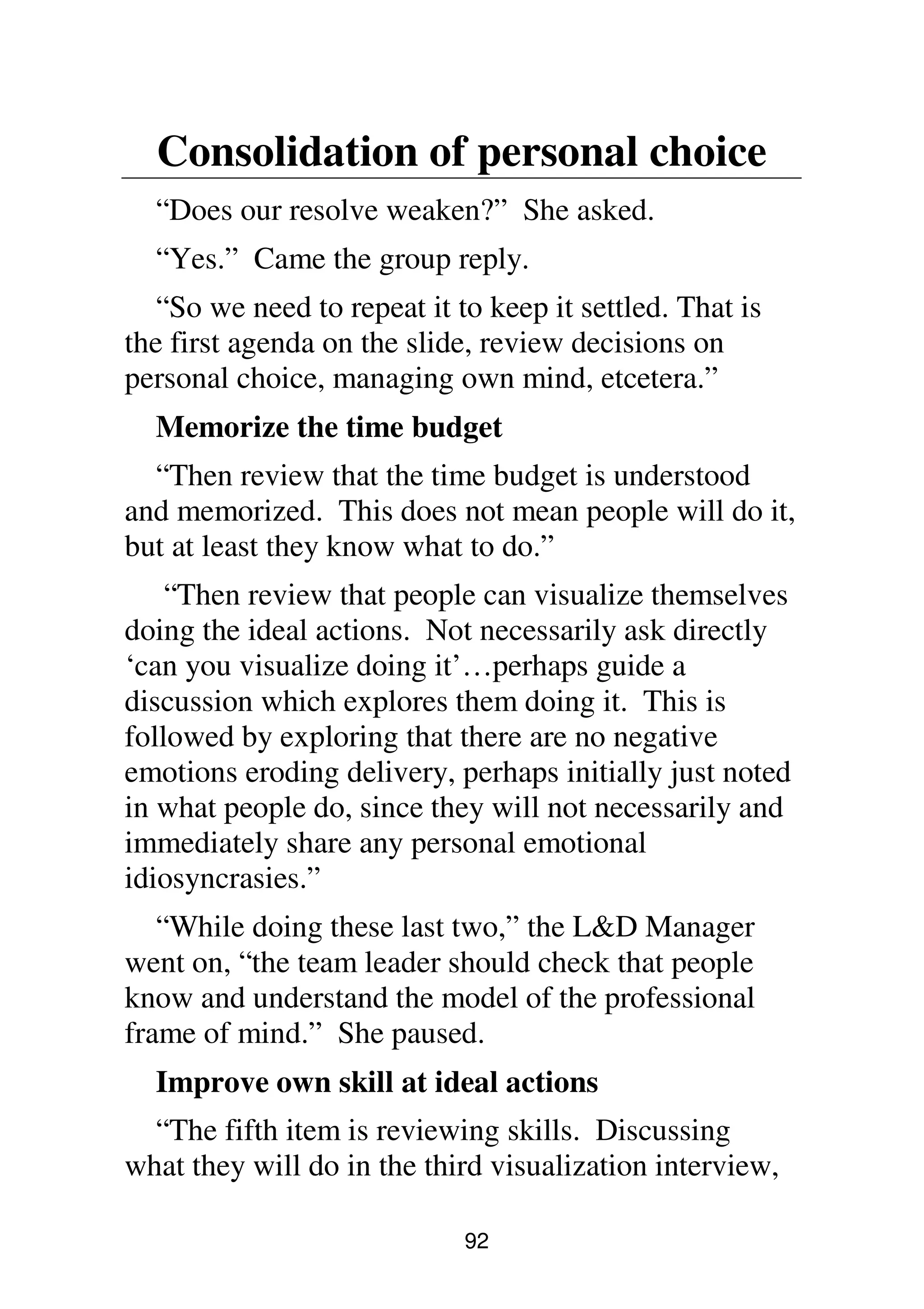 92
Consolidation of personal choice
“Does our resolve weaken?” She asked.
“Yes.” Came the group reply.
“So we need to repeat it to keep it settled. That is
the first agenda on the slide, review decisions on
personal choice, managing own mind, etcetera.”
Memorize the time budget
“Then review that the time budget is understood
and memorized. This does not mean people will do it,
but at least they know what to do.”
“Then review that people can visualize themselves
doing the ideal actions. Not necessarily ask directly
‘can you visualize doing it’…perhaps guide a
discussion which explores them doing it. This is
followed by exploring that there are no negative
emotions eroding delivery, perhaps initially just noted
in what people do, since they will not necessarily and
immediately share any personal emotional
idiosyncrasies.”
“While doing these last two,” the L&D Manager
went on, “the team leader should check that people
know and understand the model of the professional
frame of mind.” She paused.
Improve own skill at ideal actions
“The fifth item is reviewing skills. Discussing
what they will do in the third visualization interview,
 