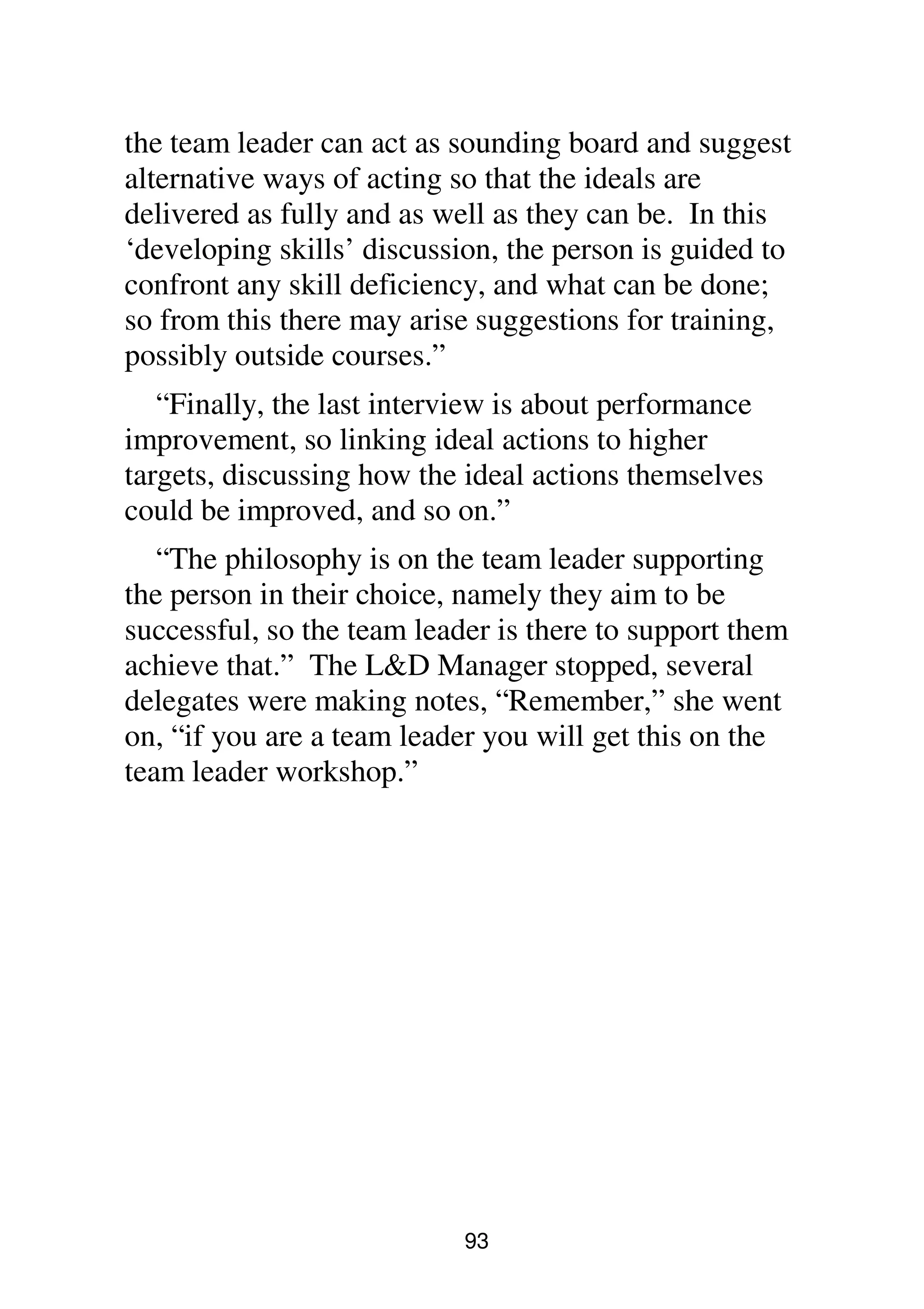 93
the team leader can act as sounding board and suggest
alternative ways of acting so that the ideals are
delivered as fully and as well as they can be. In this
‘developing skills’ discussion, the person is guided to
confront any skill deficiency, and what can be done;
so from this there may arise suggestions for training,
possibly outside courses.”
“Finally, the last interview is about performance
improvement, so linking ideal actions to higher
targets, discussing how the ideal actions themselves
could be improved, and so on.”
“The philosophy is on the team leader supporting
the person in their choice, namely they aim to be
successful, so the team leader is there to support them
achieve that.” The L&D Manager stopped, several
delegates were making notes, “Remember,” she went
on, “if you are a team leader you will get this on the
team leader workshop.”
 