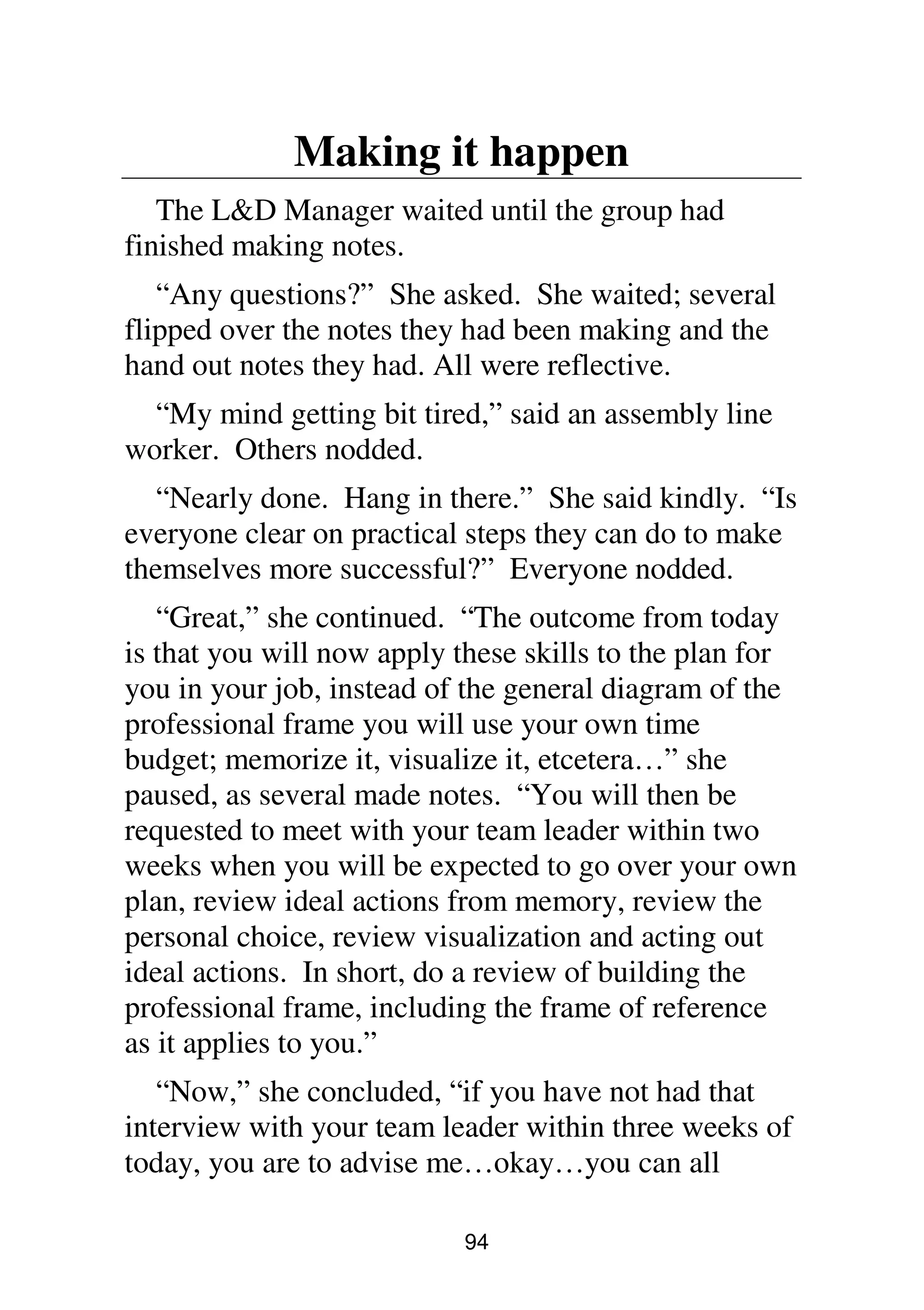 94
Making it happen
The L&D Manager waited until the group had
finished making notes.
“Any questions?” She asked. She waited; several
flipped over the notes they had been making and the
hand out notes they had. All were reflective.
“My mind getting bit tired,” said an assembly line
worker. Others nodded.
“Nearly done. Hang in there.” She said kindly. “Is
everyone clear on practical steps they can do to make
themselves more successful?” Everyone nodded.
“Great,” she continued. “The outcome from today
is that you will now apply these skills to the plan for
you in your job, instead of the general diagram of the
professional frame you will use your own time
budget; memorize it, visualize it, etcetera…” she
paused, as several made notes. “You will then be
requested to meet with your team leader within two
weeks when you will be expected to go over your own
plan, review ideal actions from memory, review the
personal choice, review visualization and acting out
ideal actions. In short, do a review of building the
professional frame, including the frame of reference
as it applies to you.”
“Now,” she concluded, “if you have not had that
interview with your team leader within three weeks of
today, you are to advise me…okay…you can all
 