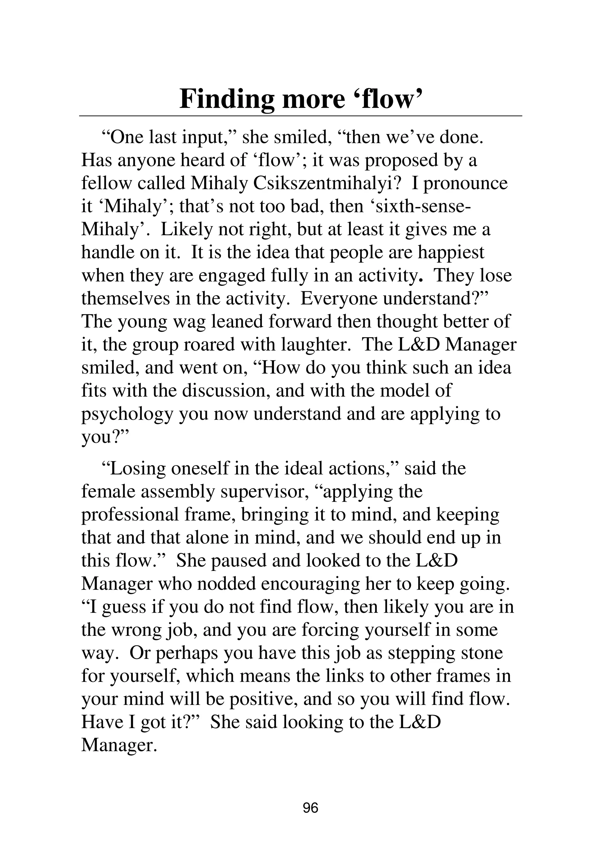 96
Finding more ‘flow’
“One last input,” she smiled, “then we’ve done.
Has anyone heard of ‘flow’; it was proposed by a
fellow called Mihaly Csikszentmihalyi? I pronounce
it ‘Mihaly’; that’s not too bad, then ‘sixth-sense-
Mihaly’. Likely not right, but at least it gives me a
handle on it. It is the idea that people are happiest
when they are engaged fully in an activity. They lose
themselves in the activity. Everyone understand?”
The young wag leaned forward then thought better of
it, the group roared with laughter. The L&D Manager
smiled, and went on, “How do you think such an idea
fits with the discussion, and with the model of
psychology you now understand and are applying to
you?”
“Losing oneself in the ideal actions,” said the
female assembly supervisor, “applying the
professional frame, bringing it to mind, and keeping
that and that alone in mind, and we should end up in
this flow.” She paused and looked to the L&D
Manager who nodded encouraging her to keep going.
“I guess if you do not find flow, then likely you are in
the wrong job, and you are forcing yourself in some
way. Or perhaps you have this job as stepping stone
for yourself, which means the links to other frames in
your mind will be positive, and so you will find flow.
Have I got it?” She said looking to the L&D
Manager.
 
