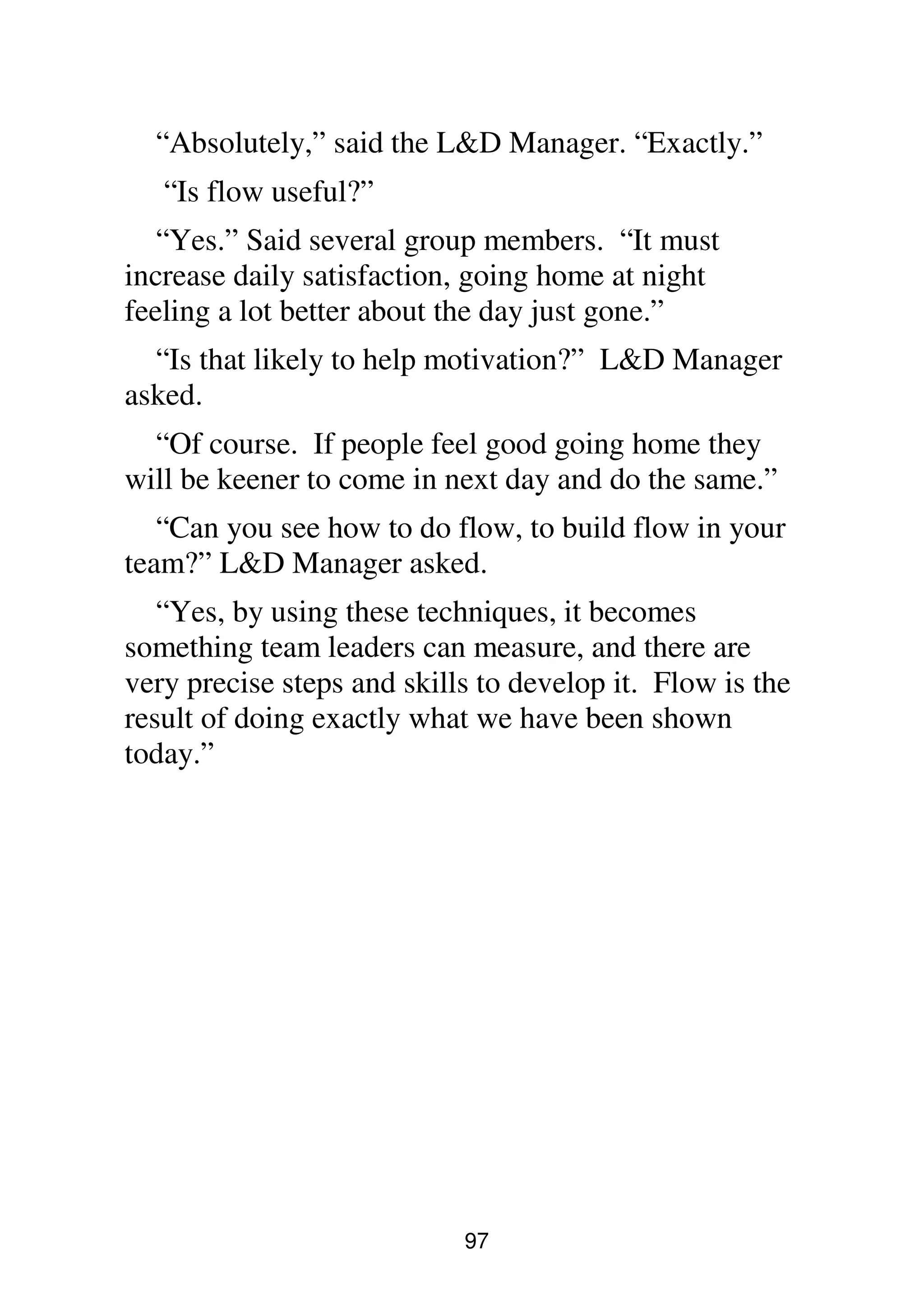 97
“Absolutely,” said the L&D Manager. “Exactly.”
“Is flow useful?”
“Yes.” Said several group members. “It must
increase daily satisfaction, going home at night
feeling a lot better about the day just gone.”
“Is that likely to help motivation?” L&D Manager
asked.
“Of course. If people feel good going home they
will be keener to come in next day and do the same.”
“Can you see how to do flow, to build flow in your
team?” L&D Manager asked.
“Yes, by using these techniques, it becomes
something team leaders can measure, and there are
very precise steps and skills to develop it. Flow is the
result of doing exactly what we have been shown
today.”
 