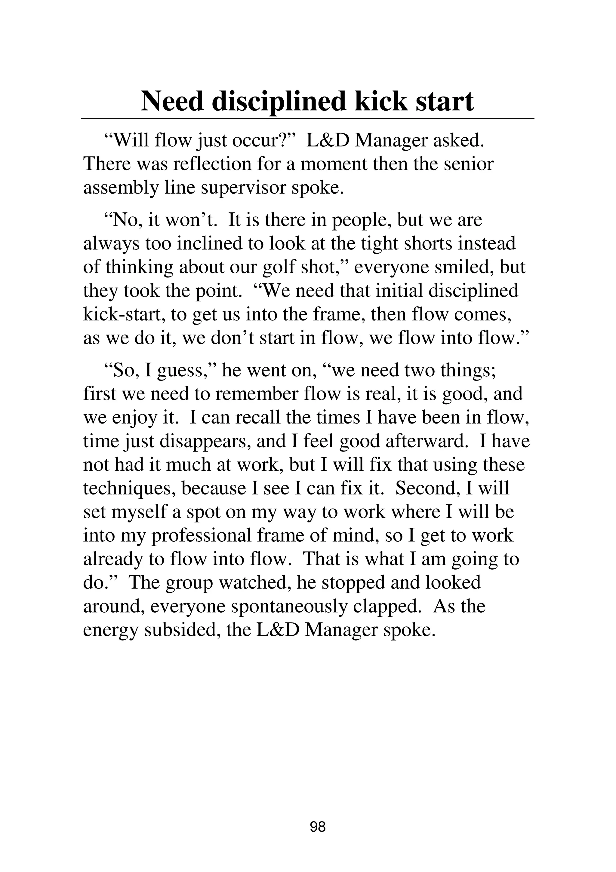 98
Need disciplined kick start
“Will flow just occur?” L&D Manager asked.
There was reflection for a moment then the senior
assembly line supervisor spoke.
“No, it won’t. It is there in people, but we are
always too inclined to look at the tight shorts instead
of thinking about our golf shot,” everyone smiled, but
they took the point. “We need that initial disciplined
kick-start, to get us into the frame, then flow comes,
as we do it, we don’t start in flow, we flow into flow.”
“So, I guess,” he went on, “we need two things;
first we need to remember flow is real, it is good, and
we enjoy it. I can recall the times I have been in flow,
time just disappears, and I feel good afterward. I have
not had it much at work, but I will fix that using these
techniques, because I see I can fix it. Second, I will
set myself a spot on my way to work where I will be
into my professional frame of mind, so I get to work
already to flow into flow. That is what I am going to
do.” The group watched, he stopped and looked
around, everyone spontaneously clapped. As the
energy subsided, the L&D Manager spoke.
 
