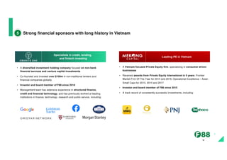 The
imag
e
part
with
relati
onsh
ip ID
rId21
Strong financial sponsors with long history in Vietnam
5
• A Vietnam-focused Private Equity firm, specializing in consumer driven
businesses
• Received awards from Private Equity International in 5 years: Frontier
Market Firm Of The Year for 2014 and 2016, Operational Excellence – Asian
Small Caps for 2013, 2015 and 2017
• Investor and board member of F88 since 2015
• A track record of consistently successful investments, including:
• A diversified investment holding company focused on non-bank
financial services and venture capital investments
• Co-founded and invested over $100m in non-traditional lenders and
financial companies globally
• Investor and board member of F88 since 2018
• Management team has extensive experience in structured finance,
credit and financial technology, and has previously worked at leading
institutions in finance, technology, research and public service, including:
Specialists in credit, lending,
and fintech investing
Leading PE in Vietnam
7
 