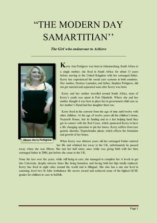 Page 1
“THE MODERN DAY
SAMARTITIAN’’
The Girl who endeavour to Achieve
------------------------------------------------------------------------------------------------
Kerry Ann Pettigrew was born in Johannesburg, South Africa to
a single mother; she lived in South Africa for about 13 years
before moving to the United Kingdom with her estranged father.
Kerry has experienced the social care systems in both countries.
Her mother, Desirea Lumsden, and father, Stephen Pettigrew, did
not get married and separated soon after Kerry was born.
Kerry and her mother travelled around South Africa, most of
Kerry’s youth was spent in Port Elizabeth. Where she and her
mother thought it was best to place her in government child care as
her mother’s friend had her daughter there too.
Kerry lived in the convent from the age of nine until twelve with
other children. At the age of twelve years old the children’s home,
Nazareth House, lost its funding and as a last helping hand they
got in contact with the Red Cross, which sponsored Kerry to have
a life changing operation to pin her knees. Kerry suffers from rare
genetic disorder, Hypochondra plasia, which effects the formation
and growth of her bones.
When Kerry was thirteen years old her estranged Father entered
her life and whisked her away to the UK, unfortunately he passed
away when she was fifteen. She met her half sister, once while was giving birth with her then
estranged father in 2000, just before she came to the UK.
None the less over the years, while still being in care, she managed to complete her A levels to get
into University, despite adverse times like being homeless and having both her hips totally replaced.
Kerry has lived in eight cities around the world and is bilingual. She also has a one star level in
canoeing, level two St John Ambulance life savers award and achieved some of the highest GCSE
grades for children in care in Suffolk.
1 Above:Kerry Pettigrew
 