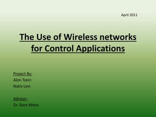 The Use of Wireless networks
for Control Applications
Project By:
Alon Tzeiri
Nativ Levi
Advisor:
Dr. Gera Weiss
April 2011
 