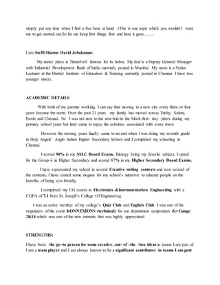 simply put any time when I find a free hour at hand . (This is one topic which you wouldn’t want
me to get started on).So let me keep first things first and here it goes……..
I am Steffi Sharon David Jebakumar.
My native place is Tirunelveli famous for its halwa. My dad is a Deputy General Manager
with Industrial Development Bank of India currently posted in Mumbai. My mom is a Senior
Lecturer at the District Institute of Education & Training currently posted in Chennai. I have two
younger sisters.
ACADEMIC DETAILS
With both of my parents working, I can say that moving to a new city every three or four
years became the norm. Over the past 21 years my family has moved across Trichy, Salem,
Erode and Chennai. So I was not new to the new-kid-in the block-first- day –jitters during my
primary school years but later came to enjoy the activities associated with every move
However the moving years finally came to an end when I was doing my seventh grade
in Holy Angels’ Anglo Indian Higher Secondary School and I completed my schooling in
Chennai.
I scored 90% in my SSLC Board Exams. Biology being my favorite subject, I opted
for the Group-ii in Higher Secondary and scored 87% in my Higher Secondary Board Exams.
I have represented my school in several Creative writing contests and won several of
the contests. I have coined some slogans for my school’s initiative to educate people on the
benefits of being eco-friendly.
I completed my UG course in Electronics &Instrumentation Engineering with a
CGPA of 7.1 from St. Joseph’s College Of Engineering.
I was an active member of my college’s Quiz Club and English Club. I was one of the
organizers of the event KONNEXIONS (technical) for our department symposium Jet Gauge
2K14 which was one of the new entrants that was highly appreciated.
STRENGTHS:
I have been the go -to person for some creative, out- of –the –box ideas in teams I am part of.
I am a team player and I am always known to be a significant contributor in teams I am part
 