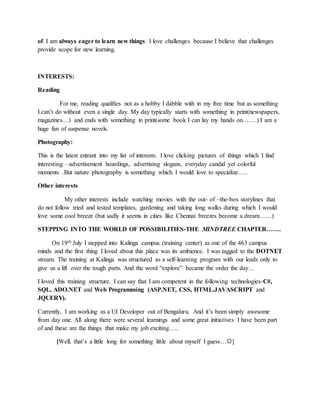 of. I am always eager to learn new things. I love challenges because I believe that challenges
provide scope for new learning.
INTERESTS:
Reading
For me, reading qualifies not as a hobby I dabble with in my free time but as something
I can’t do without even a single day. My day typically starts with something in print(newspapers,
magazines....) and ends with something in print(some book I can lay my hands on…….).I am a
huge fan of suspense novels.
Photography:
This is the latest entrant into my list of interests. I love clicking pictures of things which I find
interesting –advertisement hoardings, advertising slogans, everyday candid yet colorful
moments .But nature photography is something which I would love to specialize…..
Other interests
My other interests include watching movies with the out- of –the-box storylines that
do not follow tried and tested templates, gardening and taking long walks during which I would
love some cool breeze (but sadly it seems in cities like Chennai breezes become a dream……)
STEPPING INTO THE WORLD OF POSSIBILITIES-THE MINDTREE CHAPTER…….
On 19th July I stepped into Kalinga campus (training center) as one of the 463 campus
minds and the first thing I loved about this place was its ambience. I was tagged to the DOTNET
stream. The training at Kalinga was structured as a self-learning program with our leads only to
give us a lift over the tough parts. And the word “explore” became the order the day…
I loved this training structure. I can say that I am competent in the following technologies-C#,
SQL, ADO.NET and Web Programming (ASP.NET, CSS, HTML.JAVASCRIPT and
JQUERY).
Currently, I am working as a UI Developer out of Bengaluru. And it’s been simply awesome
from day one. All along there were several learnings and some great initiatives I have been part
of and these are the things that make my job exciting…..
[Well, that’s a little long for something little about myself I guess…]
 