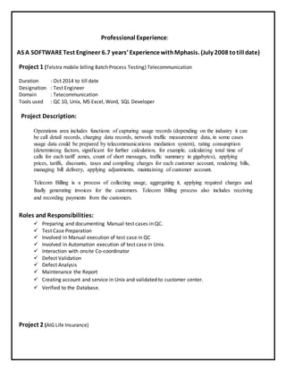 Professional Experience:
AS A SOFTWARETest Engineer 6.7 years’ ExperiencewithMphasis. (July 2008 totill date)
Project 1 (Telstra mobile billing Batch Process Testing) Telecommunication
Duration : Oct 2014 to till date
Designation : Test Engineer
Domain : Telecommunication
Tools used : QC 10, Unix, MS Excel, Word, SQL Developer
Project Description:
Operations area includes functions of capturing usage records (depending on the industry it can
be call detail records, charging data records, network traffic measurement data, in some cases
usage data could be prepared by telecommunications mediation system), rating consumption
(determining factors, significant for further calculation, for example, calculating total time of
calls for each tariff zones, count of short messages, traffic summary in gigabytes), applying
prices, tariffs, discounts, taxes and compiling charges for each customer account, rendering bills,
managing bill delivery, applying adjustments, maintaining of customer account.
Telecom Billing is a process of collecting usage, aggregating it, applying required charges and
finally generating invoices for the customers. Telecom Billing process also includes receiving
and recording payments from the customers.
Roles and Responsibilities:
 Preparing and documenting Manual test cases in QC.
 Test Case Preparation
 Involved in Manual execution of test case in QC
 Involved in Automation execution of test case in Unix.
 Interaction with onsite Co-coordinator
 Defect Validation
 Defect Analysis
 Maintenance the Report
 Creating account and service in Unix and validated to customer center.
 Verified to the Database.
Project 2 (AIG Life Insurance)
 