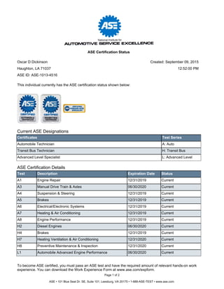 Current ASE Designations
Certificates Test Series
Automobile Technician A: Auto
Transit Bus Technician H: Transit Bus
Advanced Level Specialist L: Advanced Level
ASE Certification Details
Test Description Expiration Date Status
A1 Engine Repair 12/31/2019 Current
A3 Manual Drive Train & Axles 06/30/2020 Current
A4 Suspension & Steering 12/31/2019 Current
A5 Brakes 12/31/2019 Current
A6 Electrical/Electronic Systems 12/31/2019 Current
A7 Heating & Air Conditioning 12/31/2019 Current
A8 Engine Performance 12/31/2019 Current
H2 Diesel Engines 06/30/2020 Current
H4 Brakes 12/31/2019 Current
H7 Heating Ventilation & Air Conditioning 12/31/2020 Current
H8 Preventive Maintenance & Inspection 12/31/2020 Current
L1 Automobile Advanced Engine Performance 06/30/2020 Current
To become ASE certified, you must pass an ASE test and have the required amount of relevant hands-on work
experience. You can download the Work Experience Form at www.ase.com/expform.
This individual currently has the ASE certification status shown below:
Page 1 of 2
ASE • 101 Blue Seal Dr. SE, Suite 101, Leesburg, VA 20175 • 1-888-ASE-TEST • www.ase.com
Oscar D Dickinson
Haughton, LA 71037
ASE Certification Status
ASE ID: ASE-1013-4516
Created: September 09, 2015
12:52:00 PM
 