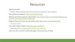 Resources
oApps to consider:
o Hootsuite, Animoto, ClipStitch, Bitly, and many others (search will yield a variety of options)
oNon-profits for Facebook: https://nonprofits.fb.com/
oBlog for best times to post on social media: http://blog.hubspot.com/marketing/best-times-
post-pin-tweet-social-media-infographic
oBlogs for how non-profits can use social media: http://www.nptechforgood.com/
o http://bit.ly/1YCi54w
oFree social media analytics: http://pamdyer.us/1P6evhI
o Simply measured: http://simplymeasured.com/free-social-media-tools
o Check out other non-profit’s social media pages and see what they are doing
 