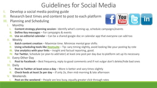 I. Develop a social media posting guide
II. Research best times and content to post to each platform
III. Planning and Scheduling
I. Monthly
I. Content strategy planning session– Identify what’s coming up, schedule campaigns/events
II. Define Key messages – For campaigns & events
III. Use an editorial calendar – Can be a shared google doc or calendar app that everyone can add too
II. Weekly
I. Batch content creation – Maximize time. Minimize mental gear shifts
II. Using scheduling tools like Hootsuite – Tip: vary timing slightly, avoid looking like your posting by rote
III. Use analytics with your links – Insight and factual reporting, good.
IV. For Twitter, Schedule (or plan to add later) at least one post per day due to platform set up its necessary
III. Every Other Day
I. Post to Facebook – Best frequency, reply to good comments and if not vulgar don’t delete/hide bad ones
IV. Daily
I. Post to Twitter at least once a day – More is better and vary times slightly
II. Check feeds at least 2x per day – If only 2x, then mid-morning & late afternoon
V. Weekends
I. Post on the weekend – People are less busy, equally greater click through rates
Guidelines for Social Media
 