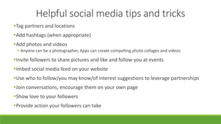 Helpful social media tips and tricks
Tag partners and locations
Add hashtags (when appropriate)
Add photos and videos
 Anyone can be a photographer, Apps can create compelling photo collages and videos
Invite followers to share pictures and like and follow you at events
Imbed social media feed on your website
Use who to follow/you may know/of interest suggestions to leverage partnerships
Join conversations, encourage them on your own page
Show love to your followers
Provide action your followers can take
 