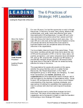The 6 Practices of
Strategic HR Leaders
Todd Averett
President
Leading People
Partners
About the Author
For over 20 years, I’ve had the opportunity to work in Human
Resources. In that time I’ve seen many strong, effective HR
professionals, and, sadly, many less effective (and some
downright awful) HR professionals. I’ve seen HR pro’s who
were passionate and positive about their careers and their
roles and those who hated coming to work every day. I’ve
seen HR pro’s who were at the right hand of leaders in terms
of business decisions and those who never spoke to
business leaders and yet complained about not having
influence in the organization.
You’ve probably observed many of the same things. There
have been countless articles and news items about the role
of HR and the perception of HR—in far too many cases, not
positive perceptions—and some companies have eliminated
HR, split up HR, renamed HR, changed out HR leaders, or
dramatically changed people practices. All because what
had been done in the past in HR was not viewed as being
effective for today or tomorrow.
The expectations for people who practice in this space,
whether the group that they work in is called Human
Resources, the People Department, or the Talent
Management group, or other things, are changing. To meet
those expectations, the beliefs, practices, and
competencies for HR professionals need to change, and to
shift and adjust to the realities of organizations today. Going
forward, HR professionals will need to have a much deeper
understanding of the business, business strategies, and
approaches to building the capabilities that organizations
need to achieve both short term and long term business
goals.
Many HR people want to make these changes but don’t
know how. The intent of this white paper is to provide
suggestions and a framework to begin to make the transition
to becoming a more Strategic HR Leader.
The 6 Practices of Strategic HR Leaders| 1Copyright 2016 Leading People Partners, LLC
Leading the People Side of Business
	
 