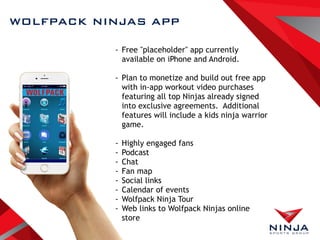 WOLFPACK NINJAS APP
- Free "placeholder" app currently
available on iPhone and Android.
- Plan to monetize and build out free app
with in-app workout video purchases
featuring all top Ninjas already signed
into exclusive agreements. Additional
features will include a kids ninja warrior
game.
- Highly engaged fans
- Podcast
- Chat
- Fan map
- Social links
- Calendar of events
- Wolfpack Ninja Tour
- Web links to Wolfpack Ninjas online
store
 