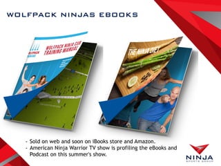 WOLFPACK NINJAS EBOOKS
- Sold on web and soon on iBooks store and Amazon.
- American Ninja Warrior TV show is profiling the eBooks and
Podcast on this summer's show.
 