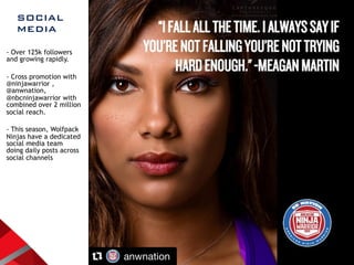SOCIAL  
MEDIA
- Over 125k followers
and growing rapidly.
- Cross promotion with
@ninjawarrior ,
@anwnation,
@nbcninjawarrior with
combined over 2 million
social reach.
- This season, Wolfpack
Ninjas have a dedicated
social media team
doing daily posts across
social channels
 