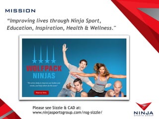 MISSION
“Improving lives through Ninja Sport,
Education, Inspiration, Health & Wellness."
Please see Sizzle & CAD at:
www.ninjasportsgroup.com/nsg-sizzle/
 