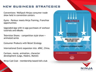 Conventions- Wolfpack Ninjas consumer trade
show held in convention centers
Gyms – Parkour meets Ninja Training, Franchise
opportunities
Upgraded App with in-app purchases of workout
tutorials and eBooks
Television Shows – competition style show +
animated series
Consumer Products with Retail Strategy
International Event expansion into APAC, China.
Cartoon, movie, animation, character
development (Lego, Hasbro, Mattel)
Ninja Cub Club - membership based kid's club
NEW BUSINESS STRATEGIES
 