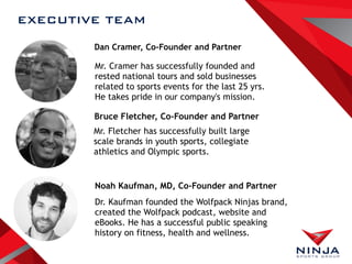 EXECUTIVE TEAM
Dan Cramer, Co-Founder and Partner
Bruce Fletcher, Co-Founder and Partner
Noah Kaufman, MD, Co-Founder and Partner
Mr. Cramer has successfully founded and
rested national tours and sold businesses
related to sports events for the last 25 yrs.
He takes pride in our company's mission.
Mr. Fletcher has successfully built large
scale brands in youth sports, collegiate
athletics and Olympic sports.
Dr. Kaufman founded the Wolfpack Ninjas brand,
created the Wolfpack podcast, website and
eBooks. He has a successful public speaking
history on fitness, health and wellness.
 