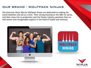 OUR BRAND - WOLFPACK NINJAS
The American Ninja Warrior Wolfpack Ninjas are dedicated to making the
world healthier one kid at a time. Their strong showing on the NBC hit series,
and their close ties to production and the fitness industry positions them as
well known and recognizable experts in the field of health and wellness.
 