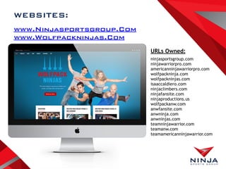 www.Ninjasportsgroup.Com
www.Wolfpackninjas.Com
web
WEBSITES:
ninjasportsgroup.com
ninjawarriorpro.com
americanninjawarriorpro.com
wolfpackninja.com
wolfpackninjas.com
isaaccaldiero.com
ninjaclimbers.com
ninjafansite.com
ninjaproductions.us
wolfpackanw.com
anwfansite.com
anwninja.com
anwninjas.com
teamninjawarrior.com
teamanw.com
teamamericanninjawarrior.com
URLs Owned:
 