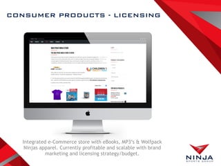 CONSUMER PRODUCTS - LICENSING
Integrated e-Commerce store with eBooks, MP3’s & Wolfpack
Ninjas apparel. Currently profitable and scalable with brand
marketing and licensing strategy/budget.
 
