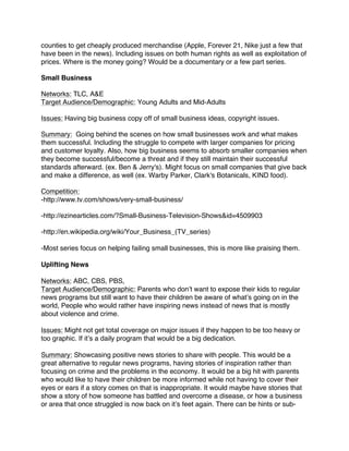 counties to get cheaply produced merchandise (Apple, Forever 21, Nike just a few that
have been in the news). Including issues on both human rights as well as exploitation of
prices. Where is the money going? Would be a documentary or a few part series.
Small Business
Networks: TLC, A&E
Target Audience/Demographic: Young Adults and Mid-Adults
Issues: Having big business copy off of small business ideas, copyright issues.
Summary: Going behind the scenes on how small businesses work and what makes
them successful. Including the struggle to compete with larger companies for pricing
and customer loyalty. Also, how big business seems to absorb smaller companies when
they become successful/become a threat and if they still maintain their successful
standards afterward. (ex. Ben & Jerry's). Might focus on small companies that give back
and make a difference, as well (ex. Warby Parker, Clark's Botanicals, KIND food).
Competition:
-http://www.tv.com/shows/very-small-business/
-http://ezinearticles.com/?Small-Business-Television-Shows&id=4509903
-http://en.wikipedia.org/wiki/Your_Business_(TV_series)
-Most series focus on helping failing small businesses, this is more like praising them.
Uplifting News
Networks: ABC, CBS, PBS,
Target Audience/Demographic: Parents who don’t want to expose their kids to regular
news programs but still want to have their children be aware of what’s going on in the
world, People who would rather have inspiring news instead of news that is mostly
about violence and crime.
Issues: Might not get total coverage on major issues if they happen to be too heavy or
too graphic. If it’s a daily program that would be a big dedication.
Summary: Showcasing positive news stories to share with people. This would be a
great alternative to regular news programs, having stories of inspiration rather than
focusing on crime and the problems in the economy. It would be a big hit with parents
who would like to have their children be more informed while not having to cover their
eyes or ears if a story comes on that is inappropriate. It would maybe have stories that
show a story of how someone has battled and overcome a disease, or how a business
or area that once struggled is now back on it’s feet again. There can be hints or sub-
 