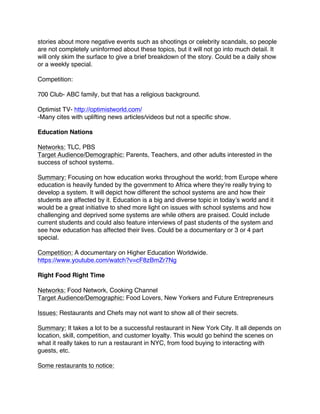 stories about more negative events such as shootings or celebrity scandals, so people
are not completely uninformed about these topics, but it will not go into much detail. It
will only skim the surface to give a brief breakdown of the story. Could be a daily show
or a weekly special.
Competition:
700 Club- ABC family, but that has a religious background.
Optimist TV- http://optimistworld.com/
-Many cites with uplifting news articles/videos but not a specific show.
Education Nations
Networks: TLC, PBS
Target Audience/Demographic: Parents, Teachers, and other adults interested in the
success of school systems.
Summary: Focusing on how education works throughout the world; from Europe where
education is heavily funded by the government to Africa where they’re really trying to
develop a system. It will depict how different the school systems are and how their
students are affected by it. Education is a big and diverse topic in today’s world and it
would be a great initiative to shed more light on issues with school systems and how
challenging and deprived some systems are while others are praised. Could include
current students and could also feature interviews of past students of the system and
see how education has affected their lives. Could be a documentary or 3 or 4 part
special.
Competition: A documentary on Higher Education Worldwide.
https://www.youtube.com/watch?v=cF8zBmZr7Ng
Right Food Right Time
Networks: Food Network, Cooking Channel
Target Audience/Demographic: Food Lovers, New Yorkers and Future Entrepreneurs
Issues: Restaurants and Chefs may not want to show all of their secrets.
Summary: It takes a lot to be a successful restaurant in New York City. It all depends on
location, skill, competition, and customer loyalty. This would go behind the scenes on
what it really takes to run a restaurant in NYC, from food buying to interacting with
guests, etc.
Some restaurants to notice:
 