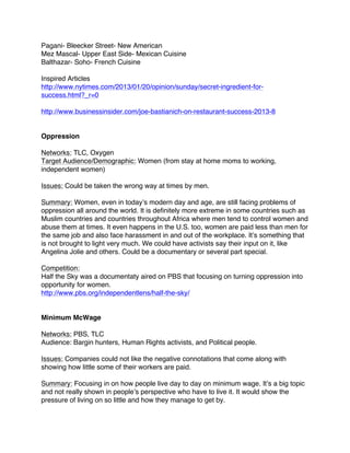 Pagani- Bleecker Street- New American
Mez Mascal- Upper East Side- Mexican Cuisine
Balthazar- Soho- French Cuisine
Inspired Articles
http://www.nytimes.com/2013/01/20/opinion/sunday/secret-ingredient-for-
success.html?_r=0
http://www.businessinsider.com/joe-bastianich-on-restaurant-success-2013-8
Oppression
Networks: TLC, Oxygen
Target Audience/Demographic: Women (from stay at home moms to working,
independent women)
Issues: Could be taken the wrong way at times by men.
Summary: Women, even in today’s modern day and age, are still facing problems of
oppression all around the world. It is definitely more extreme in some countries such as
Muslim countries and countries throughout Africa where men tend to control women and
abuse them at times. It even happens in the U.S. too, women are paid less than men for
the same job and also face harassment in and out of the workplace. It’s something that
is not brought to light very much. We could have activists say their input on it, like
Angelina Jolie and others. Could be a documentary or several part special.
Competition:
Half the Sky was a documentaty aired on PBS that focusing on turning oppression into
opportunity for women.
http://www.pbs.org/independentlens/half-the-sky/
Minimum McWage
Networks: PBS, TLC
Audience: Bargin hunters, Human Rights activists, and Political people.
Issues: Companies could not like the negative connotations that come along with
showing how little some of their workers are paid.
Summary: Focusing in on how people live day to day on minimum wage. It’s a big topic
and not really shown in people’s perspective who have to live it. It would show the
pressure of living on so little and how they manage to get by.
 