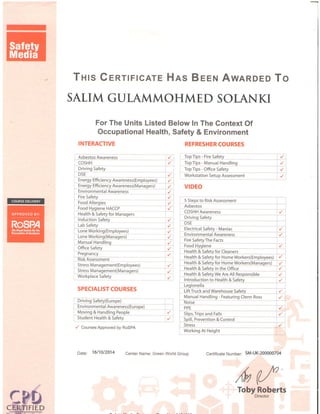 -
Turs GeRTtFtcATE Hns Beeru AwnRDEo To
SATIM GULAMMOHMED SOLANKI
For The Units Listed Below In The Gontext Of
Occupational Health, Safety & Environment
INTERACTIVE
Asbestos Awareness
I COSHH
Driving Safety
DSE
Energy Effi ciency Awareness(Employees)
Energy Effi cie,ncy Awareness(Managers)
Environmental Awareness
Fire Safety
Food Allergies
Food Hygiene HACCP
Health & Safety for Managers
lnduction Safety
Lab Safety
Lone Working(Employees)
Lone Working(Managers)
Manual Handling
Office Safety
Pregnancy
Risk Assessment
Stress Management(Employees)
r Stress Management(Managers)
Workplace Safety
SPECIALIST COURSES
Driving Safety(Europe)
Environmental Awareness(Europe)
Moving & Handling People
Student Health & Safety
y' CoursesApproved by RoSPA
{
,
,': l
REFRESHER COURSES
rop ilps - Ftre 5aTety
, Top Tips - Manual Handling
TopTips - Office Safety
Workstation Setup Assessment
VIDEO
5 Steps to Risk Assessment
Asbestos
COSHH Awareness
unvrng Satety
D5E
Electrical Safety - Maniac
Environ mentaf Aqalg,neqp
Fire SafetyThe Facts
Food Hygiene
Health & Safety for Cleaners
nee Fn * i.ql,ely i,o1 llgmq wgteF,Gnplo_vee,:) . { I
Health & lqfegy for Ho_mgW91ke1s(Ma1999qg) /
: Health q,!{e.1y in th_e,,o,.f!9q " ./, ,
I Health & lgfety we ntS 4.f Fetpqnltblq , /
@
ffi {',
/y
.....-l
I Introduction to Health & Safetv
gep;;ii; ,,,,,-- ,,, ,
r LiftTrqck and Warehousg 5qf9!y
I Manual Handling - Featuring Clenn Ross
Noise
1 PPE
,{'
,,-..,,-i--,----l
il)
,l
:{:::,_-,,--i,----,1
Slips,Trips 91d iafls i
_,spil!, !1-ey91119n -a
C911foi ' - "' 1-
5!req ,.
Working At Height
Certificate Number: 5M-UK-200000704Date: '16/10/20'14
Center Name: Green World Group
,(v (Toby"*g"Perts
 